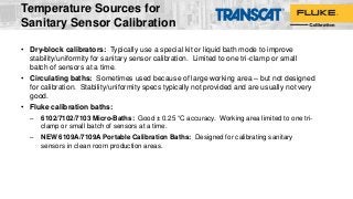 Temperature Sources for
Sanitary Sensor Calibration
• Dry-block calibrators: Typically use a special kit or liquid bath mode to improve
stability/uniformity for sanitary sensor calibration. Limited to one tri-clamp or small
batch of sensors at a time.
• Circulating baths: Sometimes used because of large working area – but not designed
for calibration. Stability/uniformity specs typically not provided and are usually not very
good.
• Fluke calibration baths:
– 6102/7102/7103 Micro-Baths: Good ± 0.25 °C accuracy. Working area limited to one tri-
clamp or small batch of sensors at a time.
– NEW 6109A/7109A Portable Calibration Baths: Designed for calibrating sanitary
sensors in clean room production areas.
 