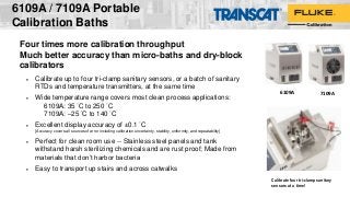 6109A / 7109A Portable
Calibration Baths
Calibrate four tri-clamp sanitary
sensors at a time!
7109A6109A
Four times more calibration throughput
Much better accuracy than micro-baths and dry-block
calibrators
 Calibrate up to four tri-clamp sanitary sensors, or a batch of sanitary
RTDs and temperature transmitters, at the same time
 Wide temperature range covers most clean process applications:
6109A: 35 °C to 250 °C
7109A: –25 °C to 140 °C
 Excellent display accuracy of ±0.1 °C
[Accuracy covers all sources of error including calibration uncertainty, stability, uniformity, and repeatability]
 Perfect for clean room use -- Stainless steel panels and tank
withstand harsh sterilizing chemicals and are rust proof; Made from
materials that don’t harbor bacteria
 Easy to transport up stairs and across catwalks
 