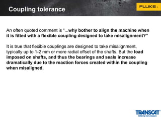 Coupling tolerance 
An often quoted comment is “...why bother to align the machine when 
it is fitted with a flexible coupling designed to take misalignment?” 
It is true that flexible couplings are designed to take misalignment, 
typically up to 1-2 mm or more radial offset of the shafts. But the load 
imposed on shafts, and thus the bearings and seals increase 
dramatically due to the reaction forces created within the coupling 
when misaligned. 
 