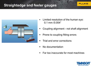 Straightedge and feeler gauges 
 Limited resolution of the human eye: 
0.1 mm /0.004” 
 Coupling alignment - not shaft alignment 
 Prone to coupling fitting errors 
 Trial and error corrections 
 No documentation 
 Far too inaccurate for most machines 
 