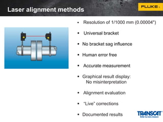 Laser alignment methods 
 Resolution of 1/1000 mm (0.00004") 
 Universal bracket 
 No bracket sag influence 
 Human error free 
 Accurate measurement 
 Graphical result display: 
No misinterpretation 
 Alignment evaluation 
 “Live” corrections 
 Documented results 
 