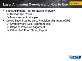 18 
Laser Alignment Overview and How to Use 
• Fluke Alignment Tool Hardware overview 
 Sensor and Prism 
 Measurement principle 
• Quick, Easy, Step by step, Precision alignment (QRG) 
 Overview of Fluke Alignment Tool 
 Steps of Precision Alignment 
 Other: Soft Foot, Save, Report 
 