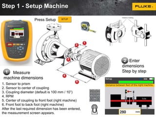 Step 1 - Setup Machine 
Measure 
Press Setup 
machine dimensions 
2 Enter 
dimensions 
1 Step by step 
1. Sensor to prism 
2. Sensor to center of coupling 
3. Coupling diameter (default is 100 mm / 10”) 
4. RPM 
5. Center of coupling to front foot (right machine) 
6. Front foot to back foot (right machine) 
After the last required dimension has been entered, 
the measurement screen appears. 
 