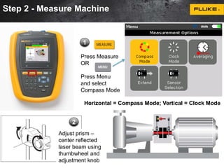 Step 2 - Measure Machine 
1 
Press Measure 
OR 
Press Menu 
and select 
Compass Mode 
2 
Horizontal = Compass Mode; Vertical = Clock Mode 
Adjust prism – 
center reflected 
laser beam using 
thumbwheel and 
adjustment knob 
 