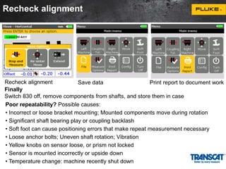 Recheck alignment 
Recheck alignment Save data Print report to document work 
Finally 
Switch 830 off, remove components from shafts, and store them in case 
Poor repeatability? Possible causes: 
• Incorrect or loose bracket mounting; Mounted components move during rotation 
• Significant shaft bearing play or coupling backlash 
• Soft foot can cause positioning errors that make repeat measurement necessary 
• Loose anchor bolts; Uneven shaft rotation; Vibration 
• Yellow knobs on sensor loose, or prism not locked 
• Sensor is mounted incorrectly or upside down 
• Temperature change: machine recently shut down 
 