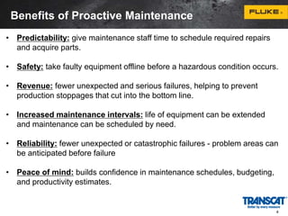 Benefits of Proactive Maintenance 
• Predictability: give maintenance staff time to schedule required repairs 
and acquire parts. 
• Safety: take faulty equipment offline before a hazardous condition occurs. 
• Revenue: fewer unexpected and serious failures, helping to prevent 
production stoppages that cut into the bottom line. 
• Increased maintenance intervals: life of equipment can be extended 
and maintenance can be scheduled by need. 
• Reliability: fewer unexpected or catastrophic failures - problem areas can 
be anticipated before failure 
• Peace of mind: builds confidence in maintenance schedules, budgeting, 
and productivity estimates. 
4 
 