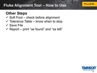 40 
Fluke Alignment Tool – How to Use 
Other Steps 
 Soft Foot – check before alignment 
 Tolerance Table – know when to stop 
 Save File 
 Report – print “as found” and “as left” 
 