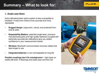 Summary – What to look for: 
1. Single Laser Beam 
Auto-collimating laser optics system is less susceptible to 
backlash  less error means more accurate and more 
repeatable 
• Rugged design: ergonomic, robust, and protected from 
dust & water 
• Repeatability Matters: patented single laser, precision 
manufactured parts and high quality fasteners coupled with 
extremely accurate lab calibrations give you added 
confidence in your measurement results. 
• Wireless: Bluetooth communication removes cables that 
take longer to use 
• Integrated batteries: Li-Ion rechargeable for long life 
Flexible couplings don’t fix misalignment – high loads on 
shafts still exist  Bearings and seals wear and then fail 
47 
 