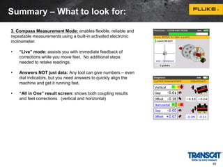 3. Compass Measurement Mode: enables flexible, reliable and 
repeatable measurements using a built-in activated electronic 
inclinometer. 
• “Live” mode: assists you with immediate feedback of 
corrections while you move feet. No additional steps 
needed to retake readings. 
• Answers NOT just data: Any tool can give numbers – even 
dial indicators, but you need answers to quickly align the 
machine and get it running fast. 
• “All in One” result screen: shows both coupling results 
and feet corrections (vertical and horizontal) 
49 
Summary – What to look for: 
 