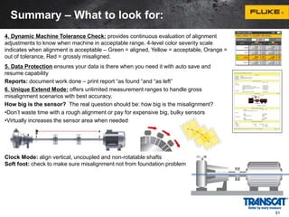 4. Dynamic Machine Tolerance Check: provides continuous evaluation of alignment 
adjustments to know when machine in acceptable range. 4-level color severity scale 
indicates when alignment is acceptable – Green = aligned, Yellow = acceptable, Orange = 
out of tolerance, Red = grossly misaligned. 
5. Data Protection ensures your data is there when you need it with auto save and 
resume capability 
Reports: document work done – print report “as found “and “as left” 
6. Unique Extend Mode: offers unlimited measurement ranges to handle gross 
misalignment scenarios with best accuracy. 
How big is the sensor? The real question should be: how big is the misalignment? 
•Don’t waste time with a rough alignment or pay for expensive big, bulky sensors 
•Virtually increases the sensor area when needed 
Clock Mode: align vertical, uncoupled and non-rotatable shafts 
Soft foot: check to make sure misalignment not from foundation problem 
51 
Summary – What to look for: 
 