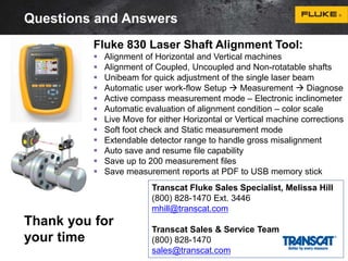 Questions and Answers 
Fluke 830 Laser Shaft Alignment Tool: 
 Alignment of Horizontal and Vertical machines 
 Alignment of Coupled, Uncoupled and Non-rotatable shafts 
 Unibeam for quick adjustment of the single laser beam 
 Automatic user work-flow Setup  Measurement  Diagnose 
 Active compass measurement mode – Electronic inclinometer 
 Automatic evaluation of alignment condition – color scale 
 Live Move for either Horizontal or Vertical machine corrections 
 Soft foot check and Static measurement mode 
 Extendable detector range to handle gross misalignment 
 Auto save and resume file capability 
 Save up to 200 measurement files 
 Save measurement reports at PDF to USB memory stick 
Thank you for 
your time 
Transcat Fluke Sales Specialist, Melissa Hill 
(800) 828-1470 Ext. 3446 
mhill@transcat.com 
Transcat Sales & Service Team 
(800) 828-1470 
sales@transcat.com 

