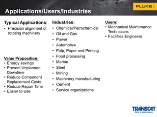 Applications/Users/Industries 
Typical Applications: 
• Precision alignment of 
rotating machinery 
Industries: 
• Chemical/Petrochemical 
• Oil and Gas 
• Power 
• Automotive 
• Pulp, Paper and Printing 
• Food processing 
• Marine 
• Steel 
• Mining 
• Machinery manufacturing 
• Cement 
• Service organizations 
Users: 
• Mechanical Maintenance 
Technicians 
• Facilities Engineers 
Value Proposition: 
• Energy savings 
• Prevent Unplanned 
Downtime 
• Reduce Component 
Replacement Costs 
• Reduce Repair Time 
• Easier to Use 
 