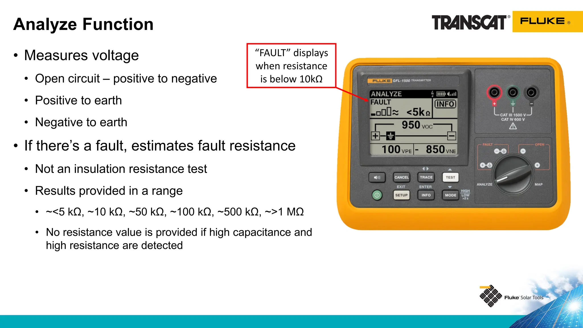 • Measures voltage
• Open circuit – positive to negative
• Positive to earth
• Negative to earth
• If there’s a fault, estimates fault resistance
• Not an insulation resistance test
• Results provided in a range
• ~<5 kΩ, ~10 kΩ, ~50 kΩ, ~100 kΩ, ~500 kΩ, ~>1 MΩ
• No resistance value is provided if high capacitance and
high resistance are detected
Analyze Function
“FAULT” displays
when resistance
is below 10kΩ
 