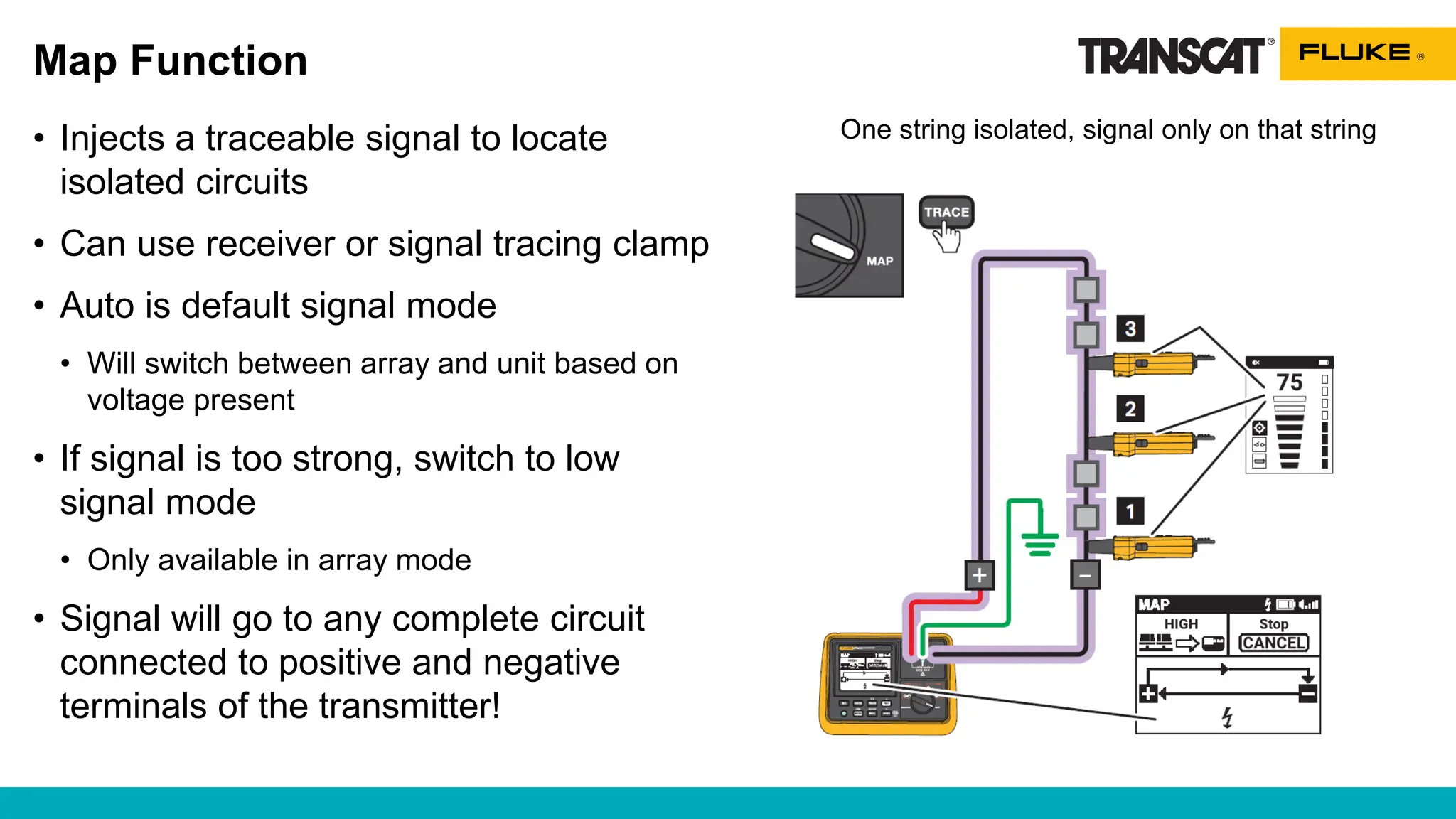 Map Function
• Injects a traceable signal to locate
isolated circuits
• Can use receiver or signal tracing clamp
• Auto is default signal mode
• Will switch between array and unit based on
voltage present
• If signal is too strong, switch to low
signal mode
• Only available in array mode
• Signal will go to any complete circuit
connected to positive and negative
terminals of the transmitter!
One string isolated, signal only on that string
 