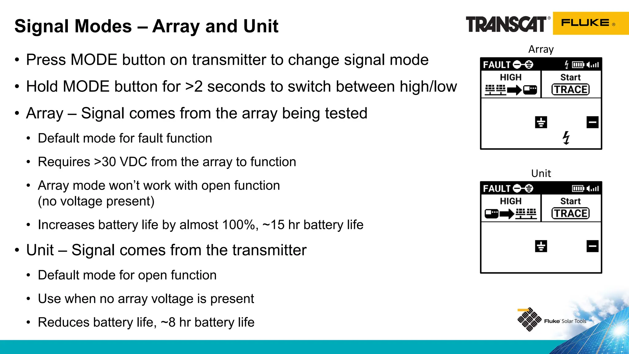 • Press MODE button on transmitter to change signal mode
• Hold MODE button for >2 seconds to switch between high/low
• Array – Signal comes from the array being tested
• Default mode for fault function
• Requires >30 VDC from the array to function
• Array mode won’t work with open function
(no voltage present)
• Increases battery life by almost 100%, ~15 hr battery life
• Unit – Signal comes from the transmitter
• Default mode for open function
• Use when no array voltage is present
• Reduces battery life, ~8 hr battery life
Signal Modes – Array and Unit
Array
Unit
 