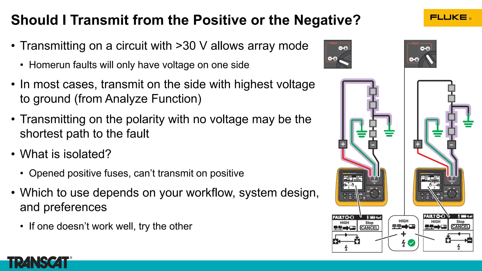 Should I Transmit from the Positive or the Negative?
• Transmitting on a circuit with >30 V allows array mode
• Homerun faults will only have voltage on one side
• In most cases, transmit on the side with highest voltage
to ground (from Analyze Function)
• Transmitting on the polarity with no voltage may be the
shortest path to the fault
• What is isolated?
• Opened positive fuses, can’t transmit on positive
• Which to use depends on your workflow, system design,
and preferences
• If one doesn’t work well, try the other
 
