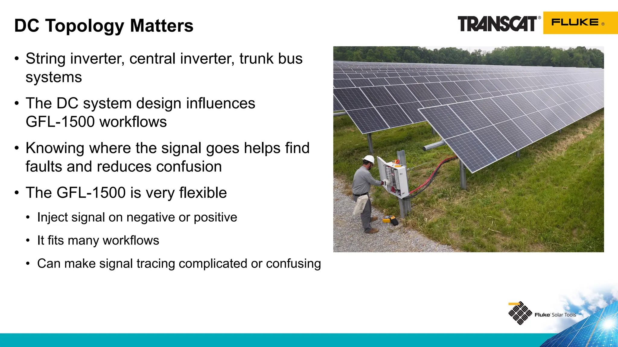 • String inverter, central inverter, trunk bus
systems
• The DC system design influences
GFL-1500 workflows
• Knowing where the signal goes helps find
faults and reduces confusion
• The GFL-1500 is very flexible
• Inject signal on negative or positive
• It fits many workflows
• Can make signal tracing complicated or confusing
DC Topology Matters
 