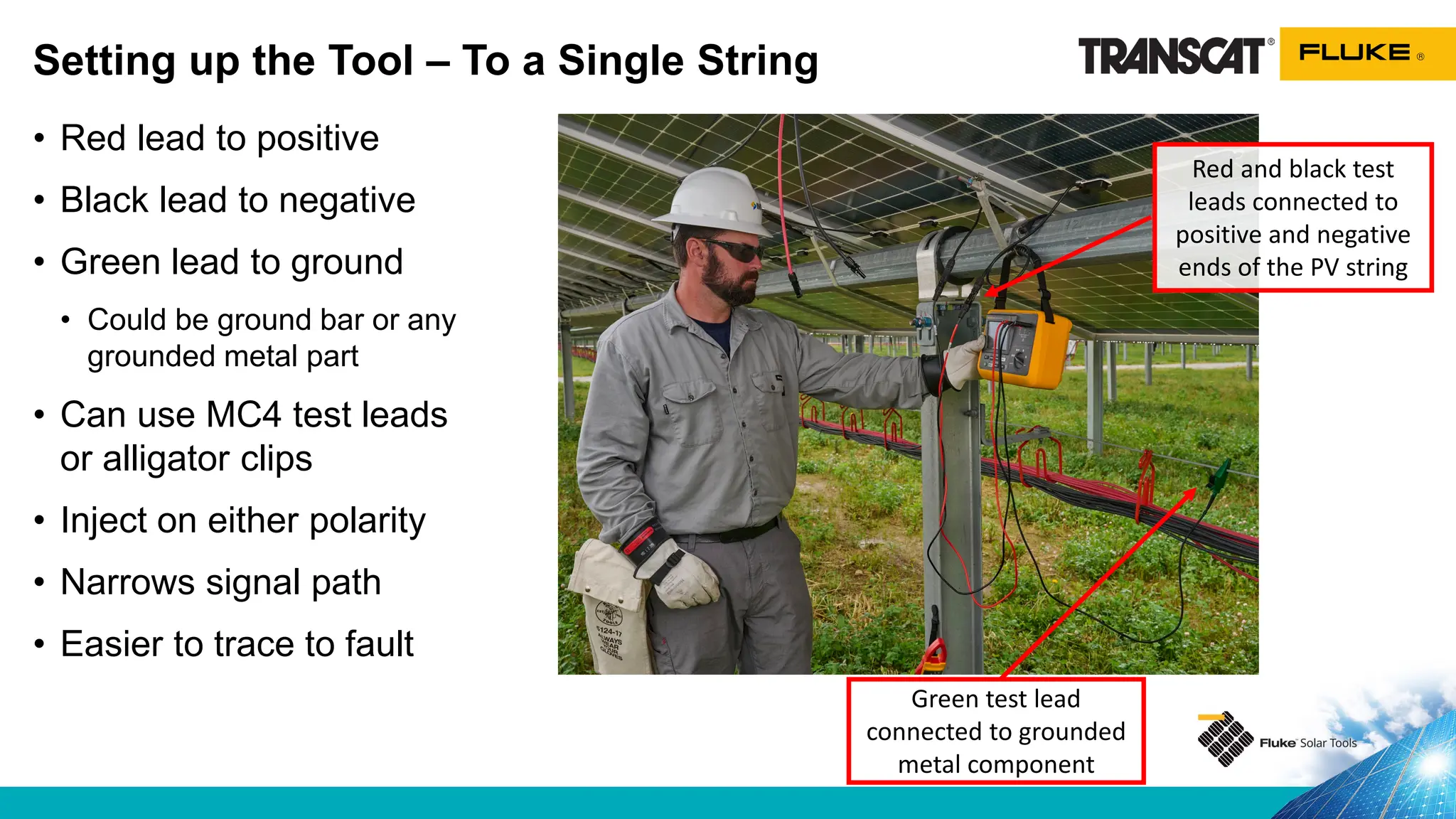 • Red lead to positive
• Black lead to negative
• Green lead to ground
• Could be ground bar or any
grounded metal part
• Can use MC4 test leads
or alligator clips
• Inject on either polarity
• Narrows signal path
• Easier to trace to fault
Setting up the Tool – To a Single String
Red and black test
leads connected to
positive and negative
ends of the PV string
Green test lead
connected to grounded
metal component
 