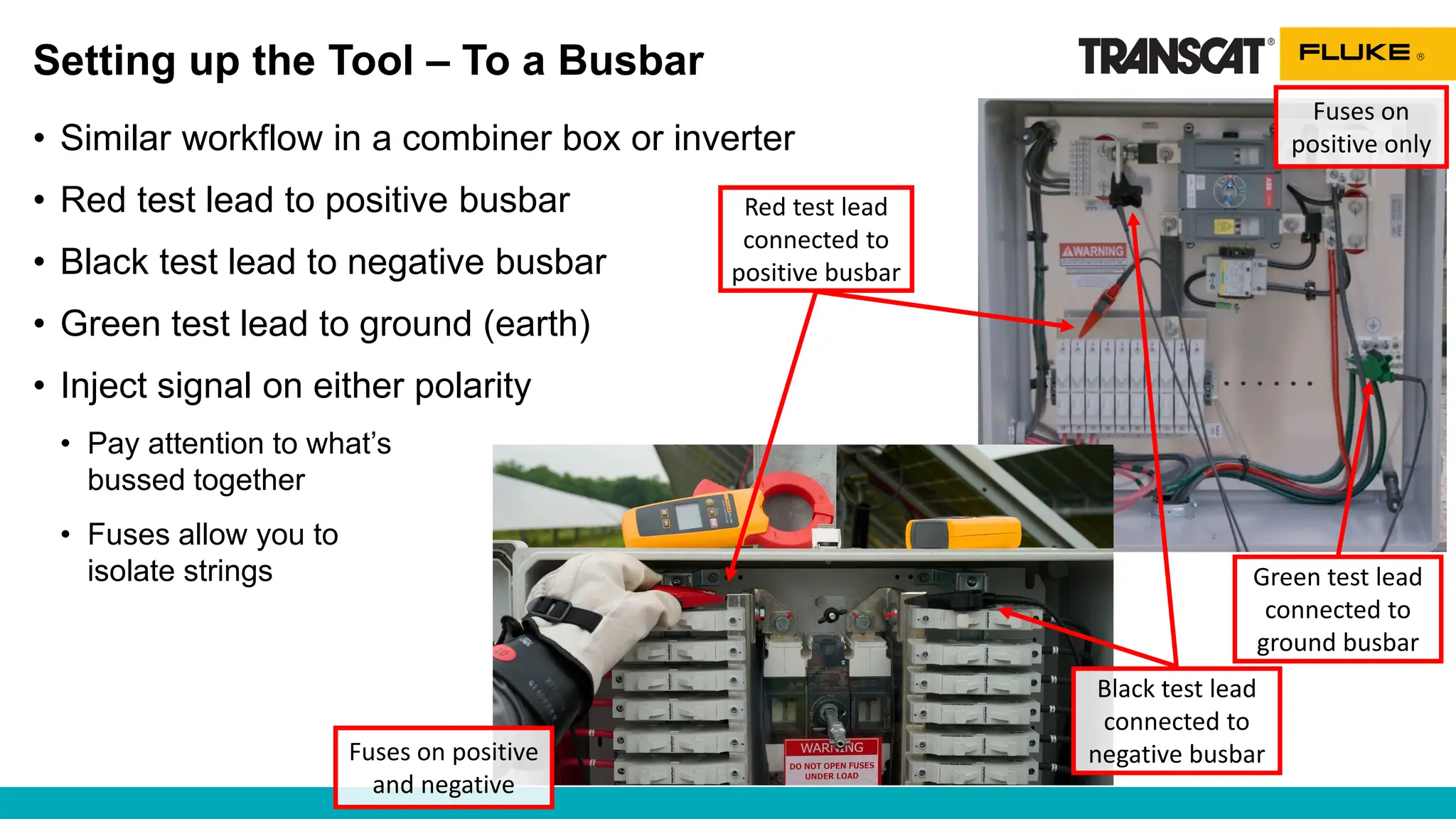 Setting up the Tool – To a Busbar
• Similar workflow in a combiner box or inverter
• Red test lead to positive busbar
• Black test lead to negative busbar
• Green test lead to ground (earth)
• Inject signal on either polarity
• Pay attention to what’s
bussed together
• Fuses allow you to
isolate strings
Red test lead
connected to
positive busbar
Black test lead
connected to
negative busbar
Fuses on positive
and negative
Fuses on
positive only
Green test lead
connected to
ground busbar
 