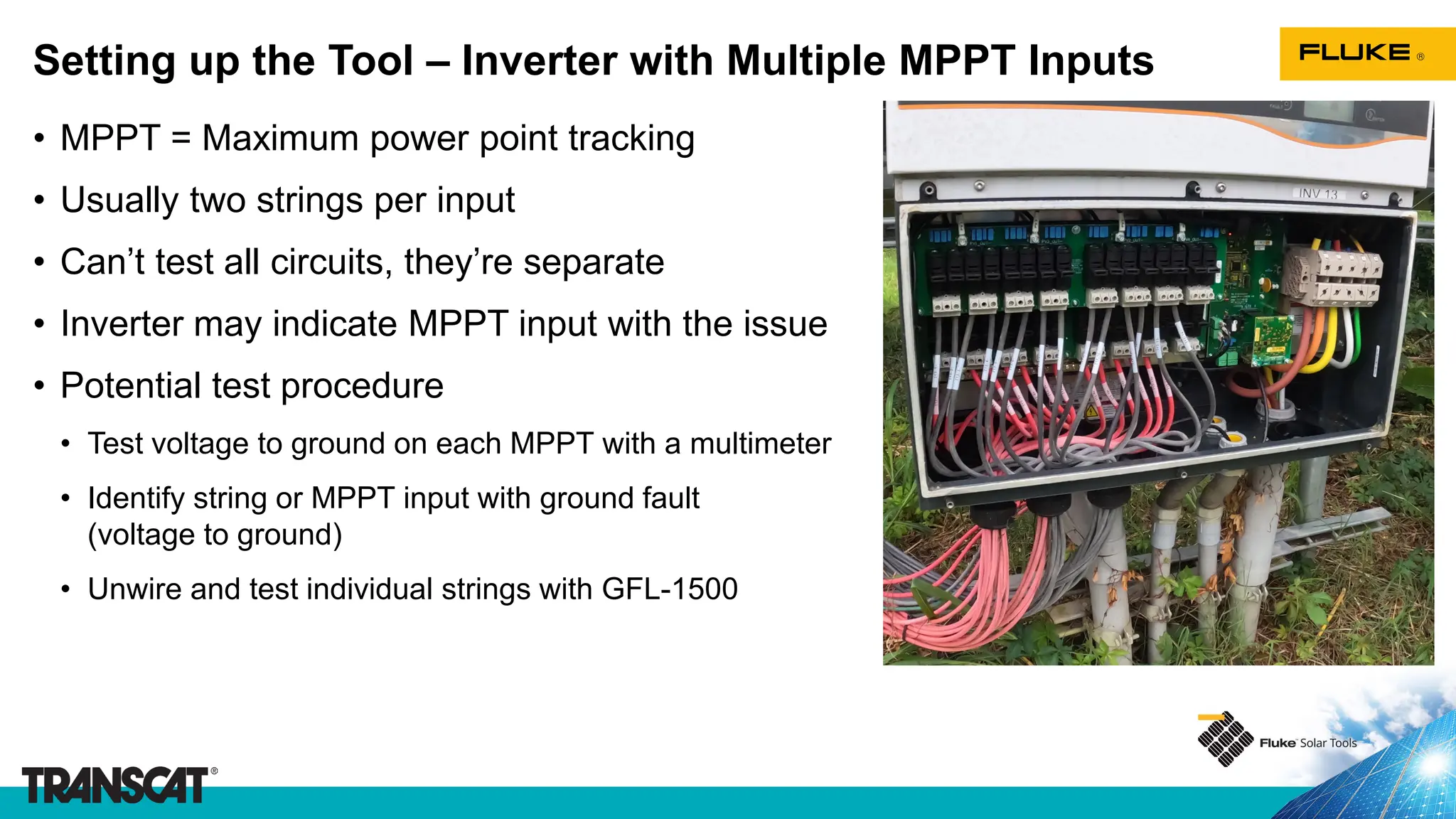 • MPPT = Maximum power point tracking
• Usually two strings per input
• Can’t test all circuits, they’re separate
• Inverter may indicate MPPT input with the issue
• Potential test procedure
• Test voltage to ground on each MPPT with a multimeter
• Identify string or MPPT input with ground fault
(voltage to ground)
• Unwire and test individual strings with GFL-1500
Setting up the Tool – Inverter with Multiple MPPT Inputs
 