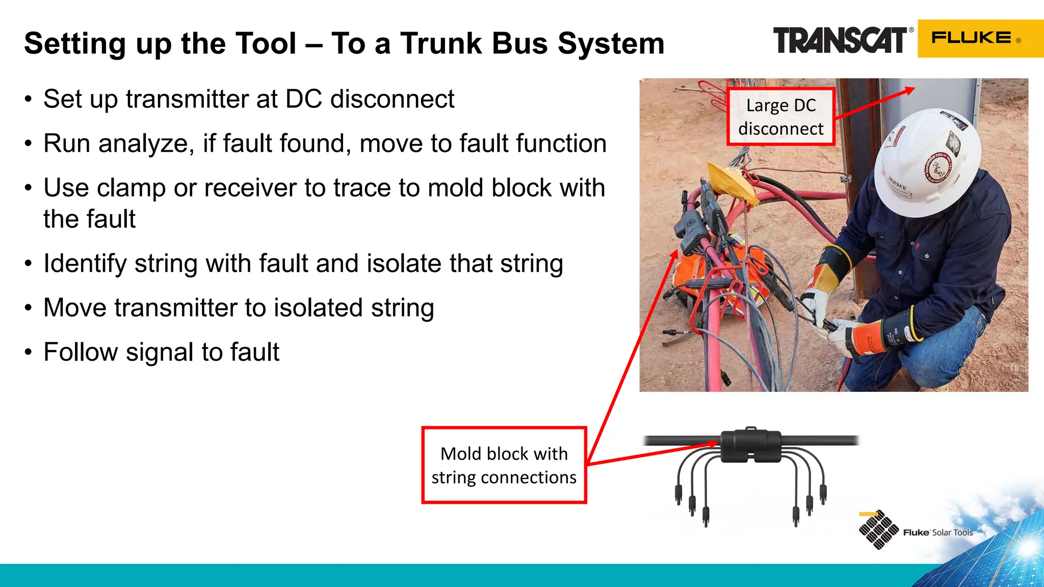 Setting up the Tool – To a Trunk Bus System
• Set up transmitter at DC disconnect
• Run analyze, if fault found, move to fault function
• Use clamp or receiver to trace to mold block with
the fault
• Identify string with fault and isolate that string
• Move transmitter to isolated string
• Follow signal to fault
Mold block with
string connections
Large DC
disconnect
 