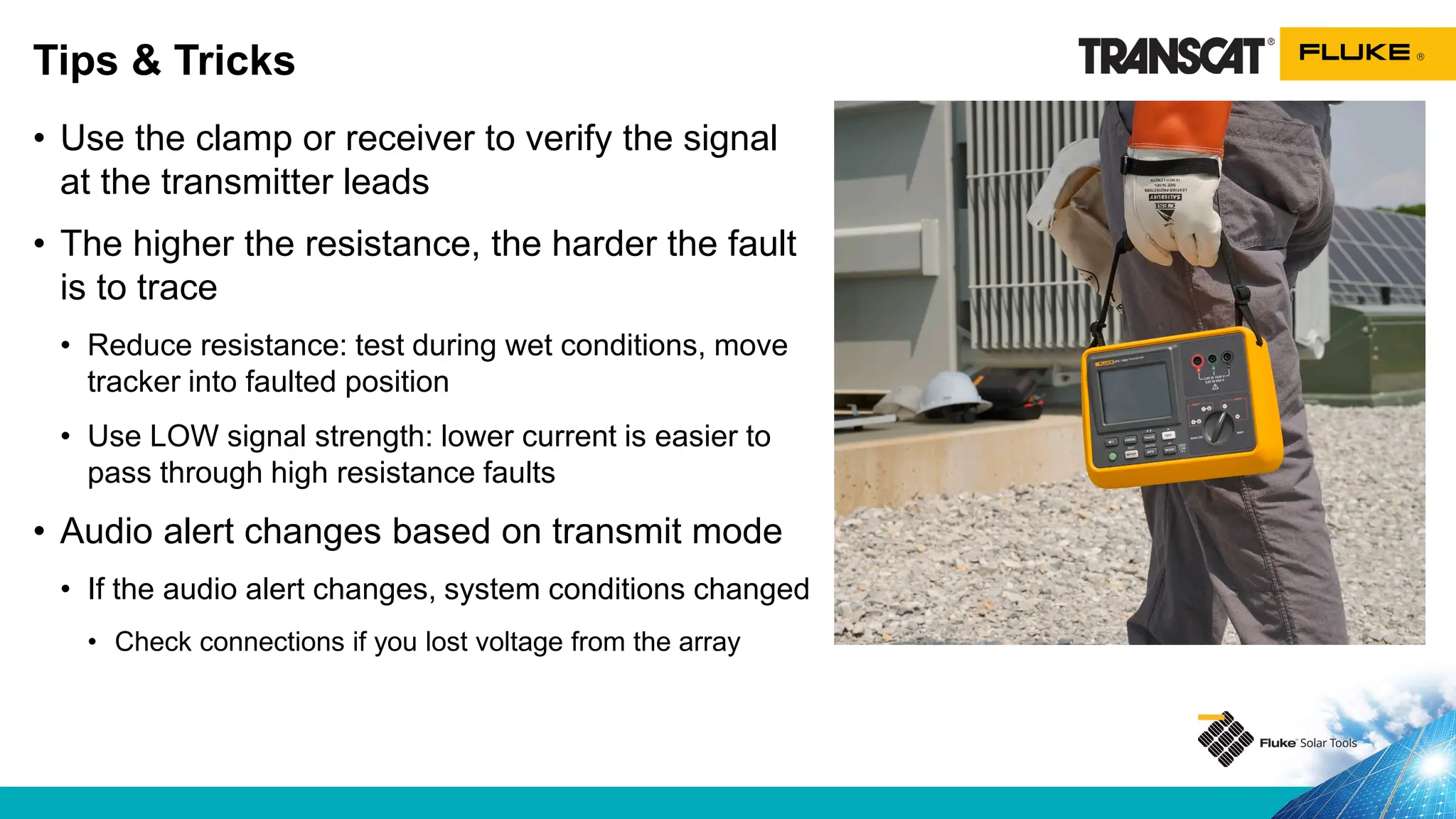 • Use the clamp or receiver to verify the signal
at the transmitter leads
• The higher the resistance, the harder the fault
is to trace
• Reduce resistance: test during wet conditions, move
tracker into faulted position
• Use LOW signal strength: lower current is easier to
pass through high resistance faults
• Audio alert changes based on transmit mode
• If the audio alert changes, system conditions changed
• Check connections if you lost voltage from the array
Tips & Tricks
 