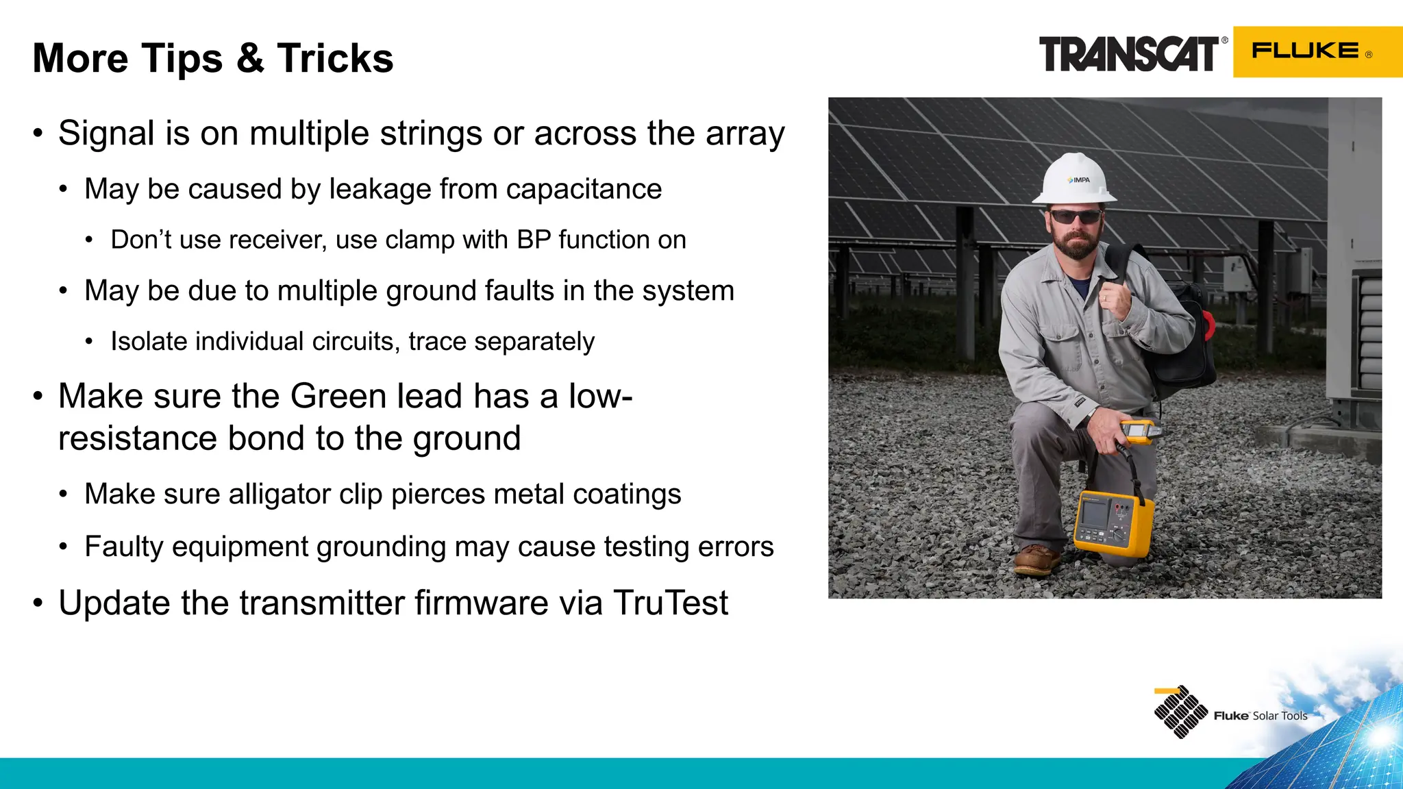 • Signal is on multiple strings or across the array
• May be caused by leakage from capacitance
• Don’t use receiver, use clamp with BP function on
• May be due to multiple ground faults in the system
• Isolate individual circuits, trace separately
• Make sure the Green lead has a low-
resistance bond to the ground
• Make sure alligator clip pierces metal coatings
• Faulty equipment grounding may cause testing errors
• Update the transmitter firmware via TruTest
More Tips & Tricks
 