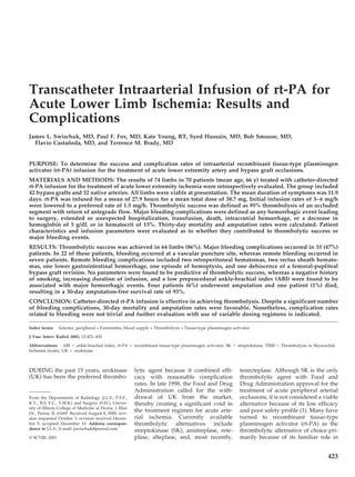 Transcatheter Intraarterial Infusion of rt-PA for
Acute Lower Limb Ischemia: Results and
Complications
James L. Swischuk, MD, Paul F. Fox, MD, Kate Young, RT, Syed Hussain, MD, Bob Smouse, MD,
Flavio Castañeda, MD, and Terrence M. Brady, MD
PURPOSE: To determine the success and complication rates of intraarterial recombinant tissue-type plasminogen
activator (rt-PA) infusion for the treatment of acute lower extremity artery and bypass graft occlusions.
MATERIALS AND METHODS: The results of 74 limbs in 70 patients (mean age, 66 y) treated with catheter-directed
rt-PA infusion for the treatment of acute lower extremity ischemia were retrospectively evaluated. The group included
42 bypass grafts and 32 native arteries. All limbs were viable at presentation. The mean duration of symptoms was 11.9
days. rt-PA was infused for a mean of 27.9 hours for a mean total dose of 38.7 mg. Initial infusion rates of 3–6 mg/h
were lowered to a preferred rate of 1.5 mg/h. Thrombolytic success was defined as 95% thrombolysis of an occluded
segment with return of antegrade flow. Major bleeding complications were defined as any hemorrhagic event leading
to surgery, extended or unexpected hospitalization, transfusion, death, intracranial hemorrhage, or a decrease in
hemoglobin of 5 g/dL or in hematocrit of 15%. Thirty-day mortality and amputation rates were calculated. Patient
characteristics and infusion parameters were evaluated as to whether they contributed to thrombolytic success or
major bleeding events.
RESULTS: Thrombolytic success was achieved in 64 limbs (86%). Major bleeding complications occurred in 33 (47%)
patients. In 22 of these patients, bleeding occurred at a vascular puncture site, whereas remote bleeding occurred in
seven patients. Remote bleeding complications included two retroperitoneal hematomas, two rectus sheath hemato-
mas, one lower gastrointestinal hemorrhage, one episode of hemoptysis, and one dehiscence of a femoral-popliteal
bypass graft revision. No parameters were found to be predictive of thrombolytic success, whereas a negative history
of smoking, increasing duration of infusion, and a low preprocedural ankle-brachial index (ABI) were found to be
associated with major hemorrhagic events. Four patients (6%) underwent amputation and one patient (1%) died,
resulting in a 30-day amputation-free survival rate of 93%.
CONCLUSION: Catheter-directed rt-PA infusion is effective in achieving thrombolysis. Despite a significant number
of bleeding complications, 30-day mortality and amputation rates were favorable. Nonetheless, complication rates
related to bleeding were not trivial and further evaluation with use of variable dosing regimens is indicated.
Index terms: Arteries, peripheral • Extremities, blood supply • Thrombolysis • Tissue-type plasminogen activator
J Vasc Interv Radiol 2001; 12:423–430
Abbreviations: ABI ϭ ankle-brachial index, rt-PA ϭ recombinant tissue-type plasminogen activator, SK ϭ streptokinase, TIMI ϭ Thrombolysis in Myocardial
Ischemia (scale), UK ϭ urokinase
DURING the past 15 years, urokinase
(UK) has been the preferred thrombo-
lytic agent because it combined effi-
cacy with reasonable complication
rates. In late 1998, the Food and Drug
Administration called for the with-
drawal of UK from the market,
thereby creating a significant void in
the treatment regimen for acute arte-
rial ischemia. Currently available
thrombolytic alternatives include
streptokinase (SK), anistreplase, rete-
plase, alteplase, and, most recently,
tenecteplase. Although SK is the only
thrombolytic agent with Food and
Drug Administration approval for the
treatment of acute peripheral arterial
occlusions, it is not considered a viable
alternative because of its low efficacy
and poor safety profile (1). Many have
turned to recombinant tissue-type
plasminogen activator (rt-PA) as the
thrombolytic alternative of choice pri-
marily because of its familiar role in
From the Departments of Radiology (J.L.S., P.F.F.,
K.Y., B.S, F.C., T.M.B.) and Surgery (S.H.), Univer-
sity of Illinois College of Medicine at Peoria, 1 Illini
Dr., Peoria, IL 61605. Received August 8, 2000; revi-
sion requested October 3; revision received Decem-
ber 5; accepted December 10. Address correspon-
dence to J.L.S.; E-mail: jswischuk@peorad.com
© SCVIR, 2001
423
 