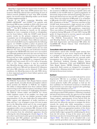 Open Heart
8 De Backer O, et al. Open Heart 2021;8:e001564. doi:10.1136/openhrt-2020-001564
MitraClip is supported by the largest body of evidence of
all TMVr therapies. More than 30 
000 patients have been
treated in MitraClip clinical trials representing 16 years of
clinical research published in more than 2050 scientific
papers. An overview of key MitraClip studies can be found
in online supplemental file 2.
Results of two RCTs comparing MitraClip with
GDMT—MITRA-­FR18
and COAPT20
—in patients with
functional MR became available in 2018, with 2-­
year and
3-­
year follow-­
up data released in 2019 and 2020, respec-
tively.19 21
The RCT findings were conflicting, with the
MITRA-­
FR study showing no benefit on the primary
endpoint at 1 
year (composite of death or rehospitalisa-
tion for heart failure), while the COAPT study showed
positive results on the primary endpoint at 2 years
(cumulative rate of rehospitalisation for heart failure) as
well as on all-­
cause mortality. These different outcomes
observed in both RCTs may be explained by the following
aspects: (1) COAPT enrolled a subset of patients who
had more severe MR and less LV dilation compared with
MITRA-­
FR patients; (2) the GDMT used in the two trials
differed—the rates of drug use and medication titration
throughout the MITRA-­
FR trial course were not tracked,
and although guideline-­
directed, they may not have been
guideline optimised; (3) technical success was different
between the two trials—residual MR class ≥3+ was higher
post-­
MitraClip in the MITRA-­
FR as compared with the
COAPT trial, both acutely (9% vs 5%) and at 12 months
(17% vs 5%). Taken together, it may be concluded
that MitraClip therapy seems to give the best result for
patients with severe MR and less advanced LV dilatation
and when MR reduction can be obtained. Under these
conditions, the MitraClip system is the only TMVr device
to show improved survival in heart failure patients with
functional MR.18–21 23–25
PASCAL Transcatheter Valve Repair System
The PASCAL Transcatheter Valve Repair System consists
of a guide sheath, steerable sheath and implant catheter
which includes the PASCAL or PASCAL Ace implant.
The ability to independently move these catheters allows
manoeuvring in three different planes; intending to assist
the operator in the treatment of challenging anatomies.
The PASCAL (10 
mm width) and PASCAL Ace (6 
mm
width) implants consist of two paddles, two clasps and
a central spacer: (1) the two paddles promote leaflet
approximation; (2) the two clasps allow for independent
leaflet capture and adjustment of leaflet insertion—a
clasp only has 1 row of grippers versus 4–6 rows in grip-
pers in the MitraClip system and (3) the central spacer
should reduce the tension on the leaflets and fill the
regurgitant orifice area to minimise MR. A feature of the
PASCAL implant is its ability to elongate, which promotes
safe retraction from the subvalvular apparatus, thereby
reducing the risk of damaging the chords (figure 6). The
procedure is performed under general anaesthesia using
fluoroscopy and TEE guidance and follows the same
procedural steps as a MitraClip procedure.
The PASCAL System received CE mark approval for
the treatment of MR after showing acceptable safety and
feasibility in the CLASP study in a patient population of
functional, degenerative and mixed aetiology. The proce-
dural and clinical success rate was 92% and 87%, respec-
tively. There was reduction of MR grade 3/4+ at baseline
to MR grade ≤2 in 98% of patients and to MR grade ≤1 in
86% of patients at 30 days.22 26
One-­
year outcomes of the
CLASP study demonstrated a high survival rate of 92%
for the overall population and 89% and 96% for the func-
tional and degenerative MR populations, respectively.
There was evidence of sustained MR reduction with 82%
of patients having MR grade ≤1% 
and 100% having MR
grade ≤2. Improvement in exercise capacity and quality
of life were also significant at 1 year.27
The PASCAL Transcatheter Valve Repair System
and MitraClip System are being compared in patients
with both degenerative and functional MR within the
CLASPIID/IIF Pivotal Clinical Trial (ClinTrials.Gov:
NCT03706833).
Transcatheter mitral valve chordal repair
Transcatheter mitral valve chordal repair systems have
been developed to treat severe degenerative MR due
to a prolapse or flail posterior, anterior or both mitral
valve leaflets. The two systems that are currently under
investigation in an FDA Pivotal and CE Mark trial are
the NeoChord Artificial Chordae Delivery System
(NeoChord, Minnesota, USA) and HARPOON Mitral
Valve Repair System (MVRS; Edwards Lifesciences),
respectively. Both systems are designed for transapical,
beating heart, off-­
pump mitral valve repair and require a
left lateral thoracotomy incision.
NeoChord
NeoChord implantation is currently indicated for severe
degenerative MR due to a prolapse or flail posterior,
anterior or both mitral valve leaflets. Patients with a
central posterior leaflet (P2) prolapse or frail are the
best candidates for NeoChord treatment; it should also
be performed at an early stage of mitral valve pathology,
before annular dilatation occurs.28 29
The procedure is performed under general anaesthesia
with intraprocedural TEE guidance. Following a standard
left lateral mini thoracotomy, the apical access site should
be confirmed by real-­
time 2D-­
TEE imaging using gentle
‘finger poking’ approximately 2–3 
cm lateral from the
true LV apex (figure 7A,B). Correct localisation of the
ideal entry site allows the operator to navigate the device
towards the mitral valve while maintaining a correct
alignment and without interfering with the subvalvular
apparatus . When an appropriate position of the device
is reached, the jaws of the device are opened (figure 7C),
and the leaflet edge is grasped by withdrawing the device
from the left atrium. A loop of the suture and a girth
hitch knot can then be formed through the mitral leaflet
(figure 7D,E). The device can be reloaded with a new
suture and the procedure can be repeated until enough
copyright.
on
May
3,
2021
at
India:BMJ-PG
Sponsored.
Protected
by
http://openheart.bmj.com/
Open
Heart:
first
published
as
10.1136/openhrt-2020-001564
on
28
April
2021.
Downloaded
from
 