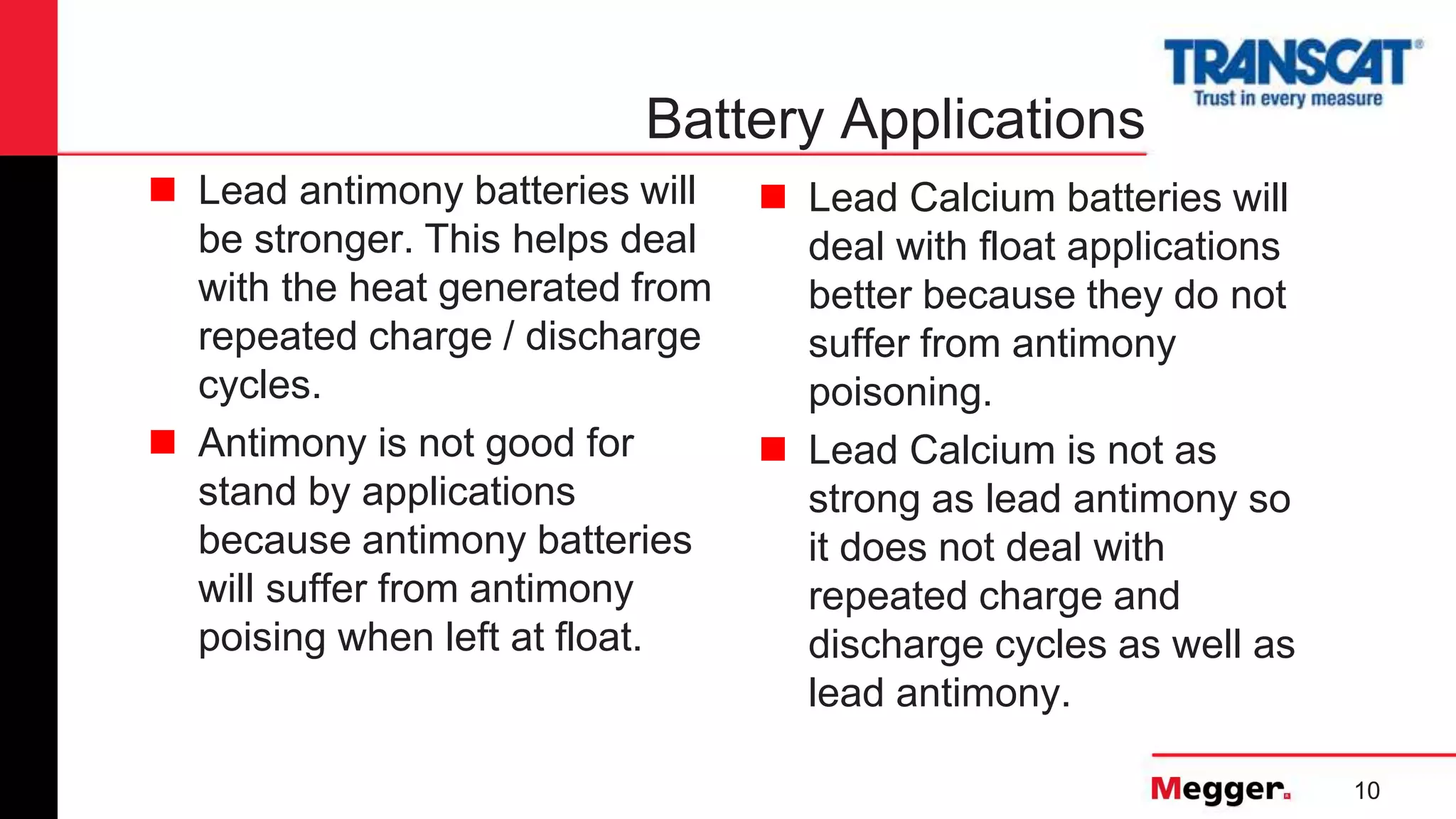 10
Battery Applications
 Lead antimony batteries will
be stronger. This helps deal
with the heat generated from
repeated charge / discharge
cycles.
 Antimony is not good for
stand by applications
because antimony batteries
will suffer from antimony
poising when left at float.
 Lead Calcium batteries will
deal with float applications
better because they do not
suffer from antimony
poisoning.
 Lead Calcium is not as
strong as lead antimony so
it does not deal with
repeated charge and
discharge cycles as well as
lead antimony.
 