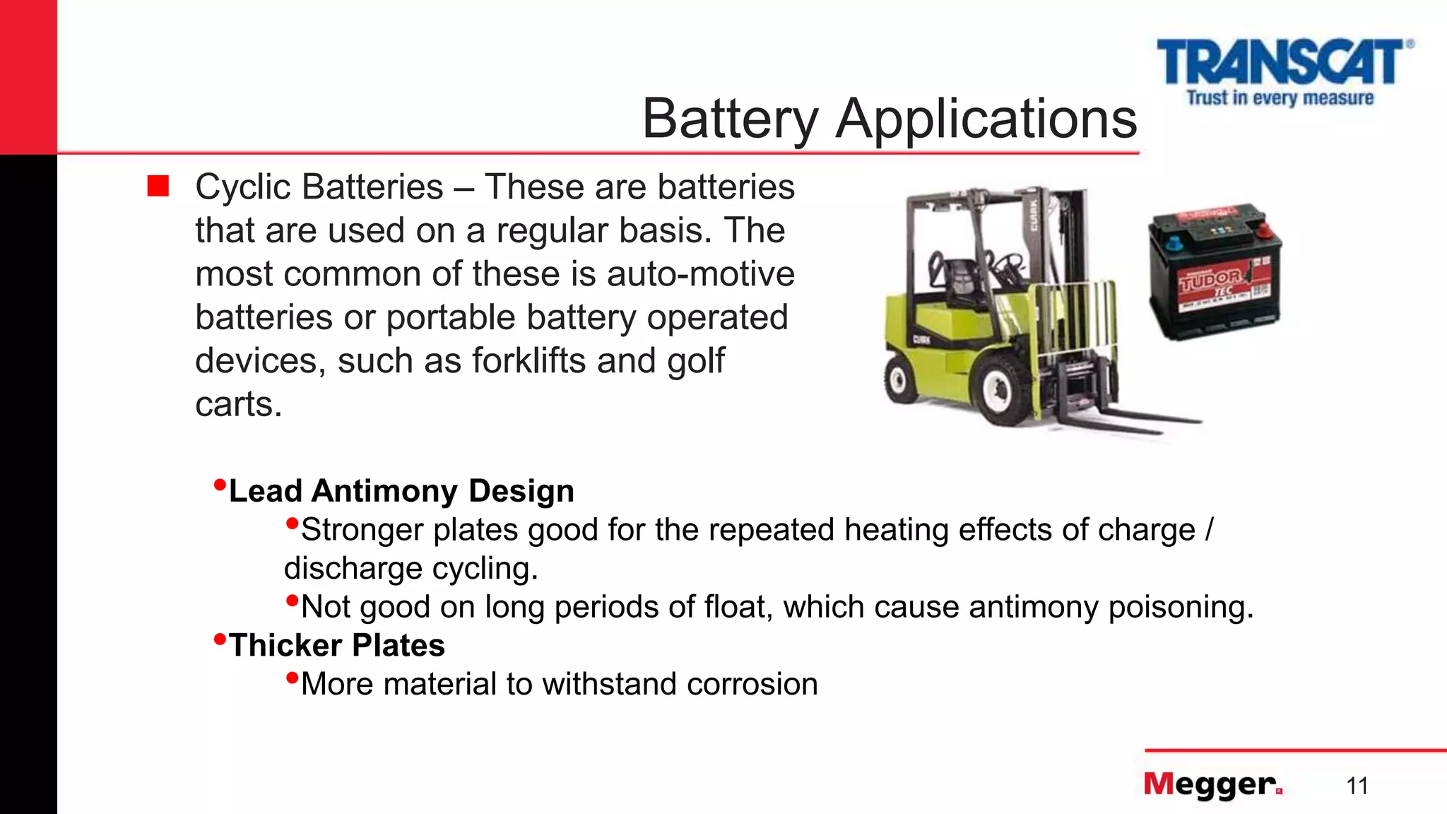 11
Battery Applications
 Cyclic Batteries – These are batteries
that are used on a regular basis. The
most common of these is auto-motive
batteries or portable battery operated
devices, such as forklifts and golf
carts.
•Lead Antimony Design
•Stronger plates good for the repeated heating effects of charge /
discharge cycling.
•Not good on long periods of float, which cause antimony poisoning.
•Thicker Plates
•More material to withstand corrosion
 