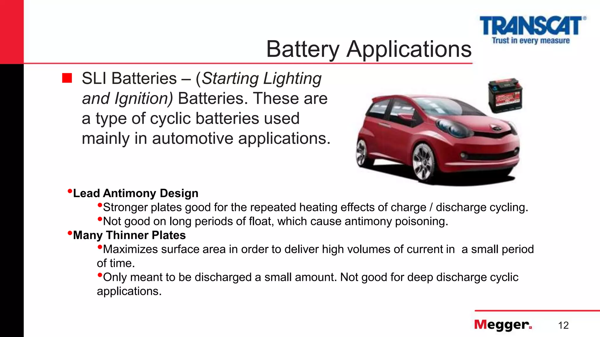 12
Battery Applications
 SLI Batteries – (Starting Lighting
and Ignition) Batteries. These are
a type of cyclic batteries used
mainly in automotive applications.
•Lead Antimony Design
•Stronger plates good for the repeated heating effects of charge / discharge cycling.
•Not good on long periods of float, which cause antimony poisoning.
•Many Thinner Plates
•Maximizes surface area in order to deliver high volumes of current in a small period
of time.
•Only meant to be discharged a small amount. Not good for deep discharge cyclic
applications.
 