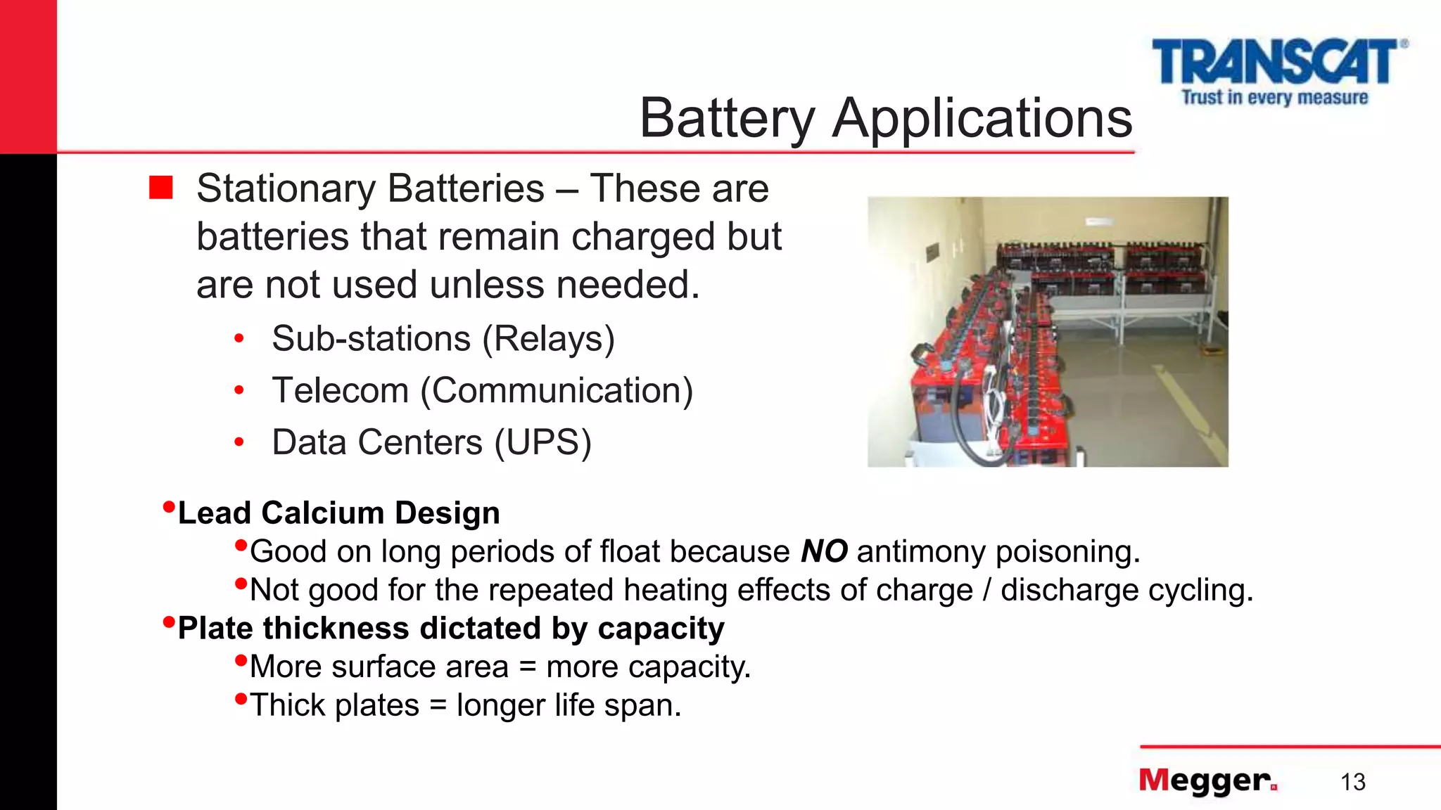 13
Battery Applications
 Stationary Batteries – These are
batteries that remain charged but
are not used unless needed.
• Sub-stations (Relays)
• Telecom (Communication)
• Data Centers (UPS)
•Lead Calcium Design
•Good on long periods of float because NO antimony poisoning.
•Not good for the repeated heating effects of charge / discharge cycling.
•Plate thickness dictated by capacity
•More surface area = more capacity.
•Thick plates = longer life span.
 