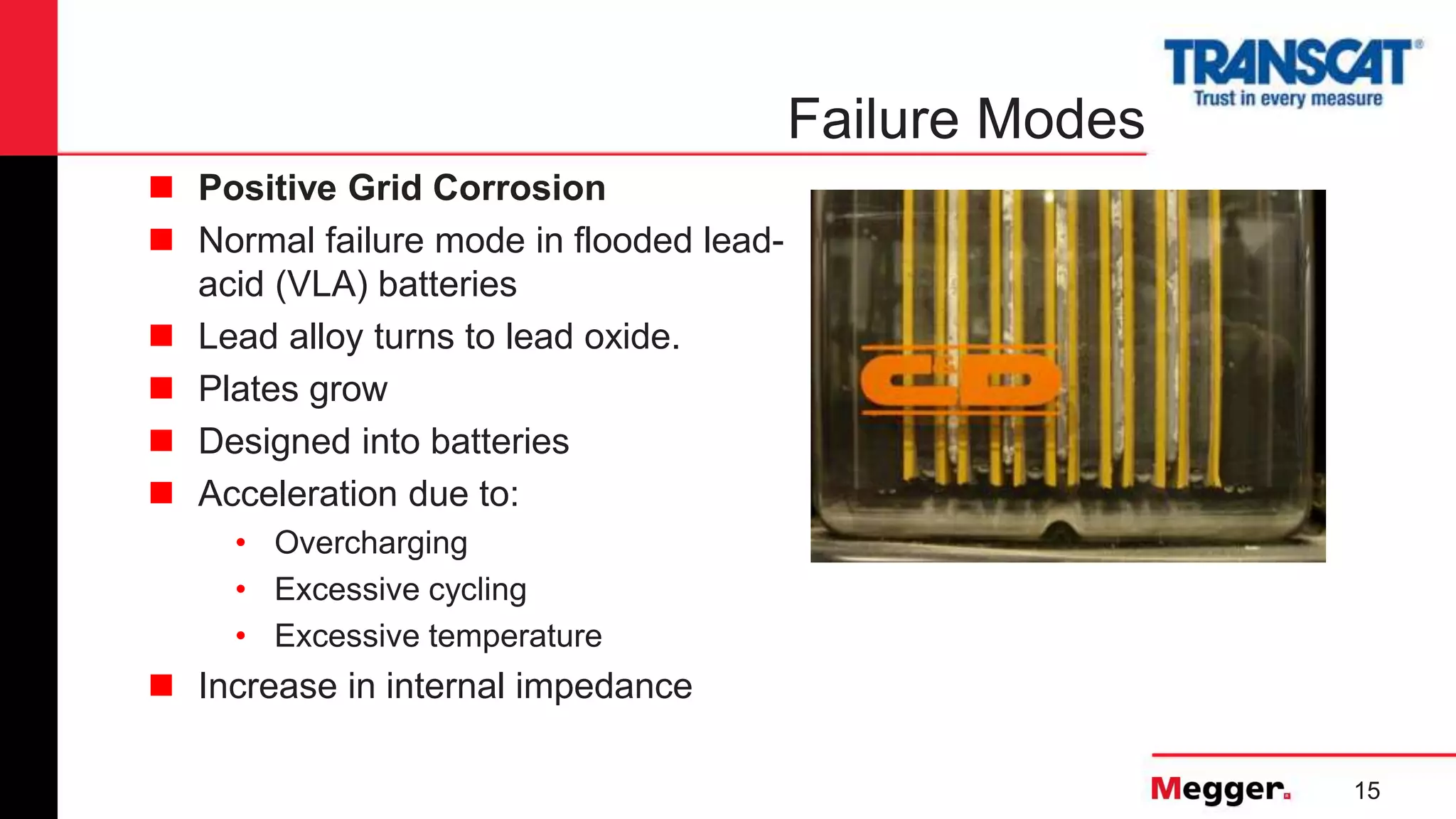 15
Failure Modes
 Positive Grid Corrosion
 Normal failure mode in flooded lead-
acid (VLA) batteries
 Lead alloy turns to lead oxide.
 Plates grow
 Designed into batteries
 Acceleration due to:
• Overcharging
• Excessive cycling
• Excessive temperature
 Increase in internal impedance
 