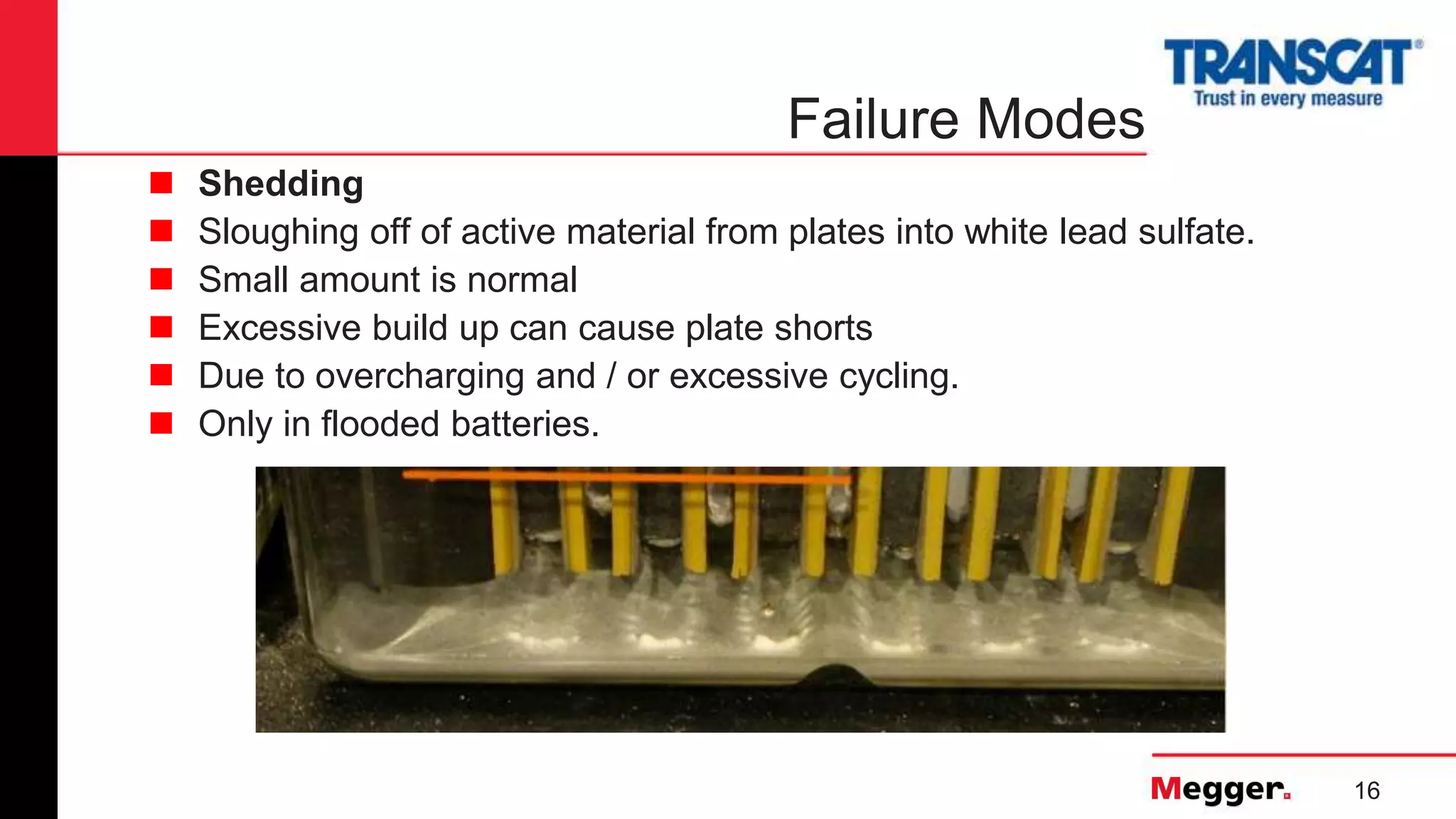 16
Failure Modes
 Shedding
 Sloughing off of active material from plates into white lead sulfate.
 Small amount is normal
 Excessive build up can cause plate shorts
 Due to overcharging and / or excessive cycling.
 Only in flooded batteries.
 