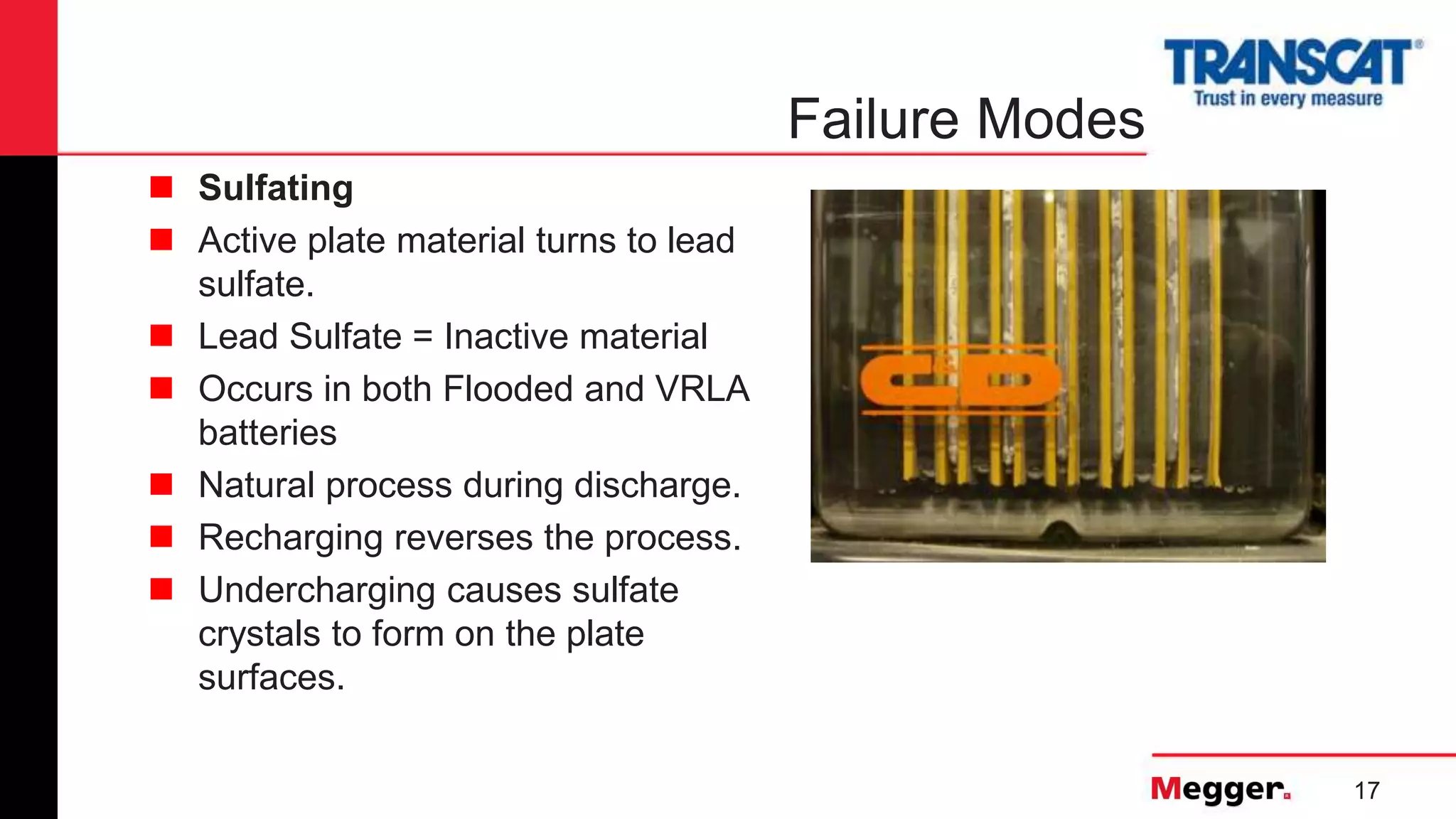 17
Failure Modes
 Sulfating
 Active plate material turns to lead
sulfate.
 Lead Sulfate = Inactive material
 Occurs in both Flooded and VRLA
batteries
 Natural process during discharge.
 Recharging reverses the process.
 Undercharging causes sulfate
crystals to form on the plate
surfaces.
 