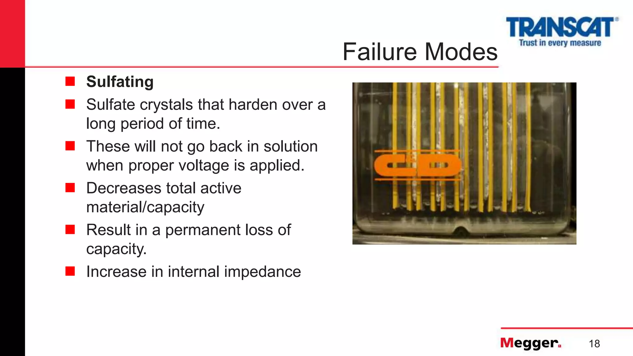 18
Failure Modes
 Sulfating
 Sulfate crystals that harden over a
long period of time.
 These will not go back in solution
when proper voltage is applied.
 Decreases total active
material/capacity
 Result in a permanent loss of
capacity.
 Increase in internal impedance
 