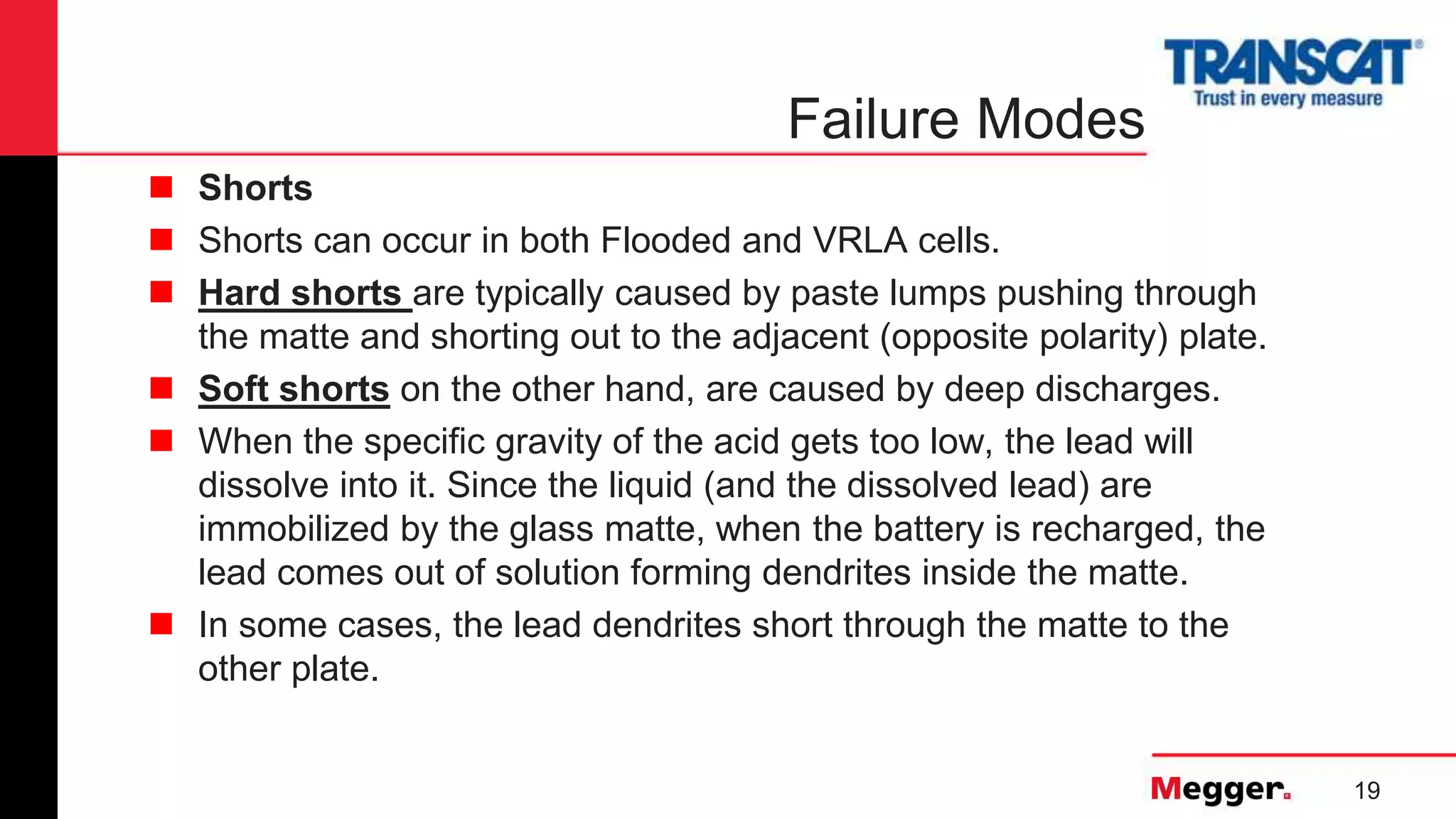 19
Failure Modes
 Shorts
 Shorts can occur in both Flooded and VRLA cells.
 Hard shorts are typically caused by paste lumps pushing through
the matte and shorting out to the adjacent (opposite polarity) plate.
 Soft shorts on the other hand, are caused by deep discharges.
 When the specific gravity of the acid gets too low, the lead will
dissolve into it. Since the liquid (and the dissolved lead) are
immobilized by the glass matte, when the battery is recharged, the
lead comes out of solution forming dendrites inside the matte.
 In some cases, the lead dendrites short through the matte to the
other plate.
 