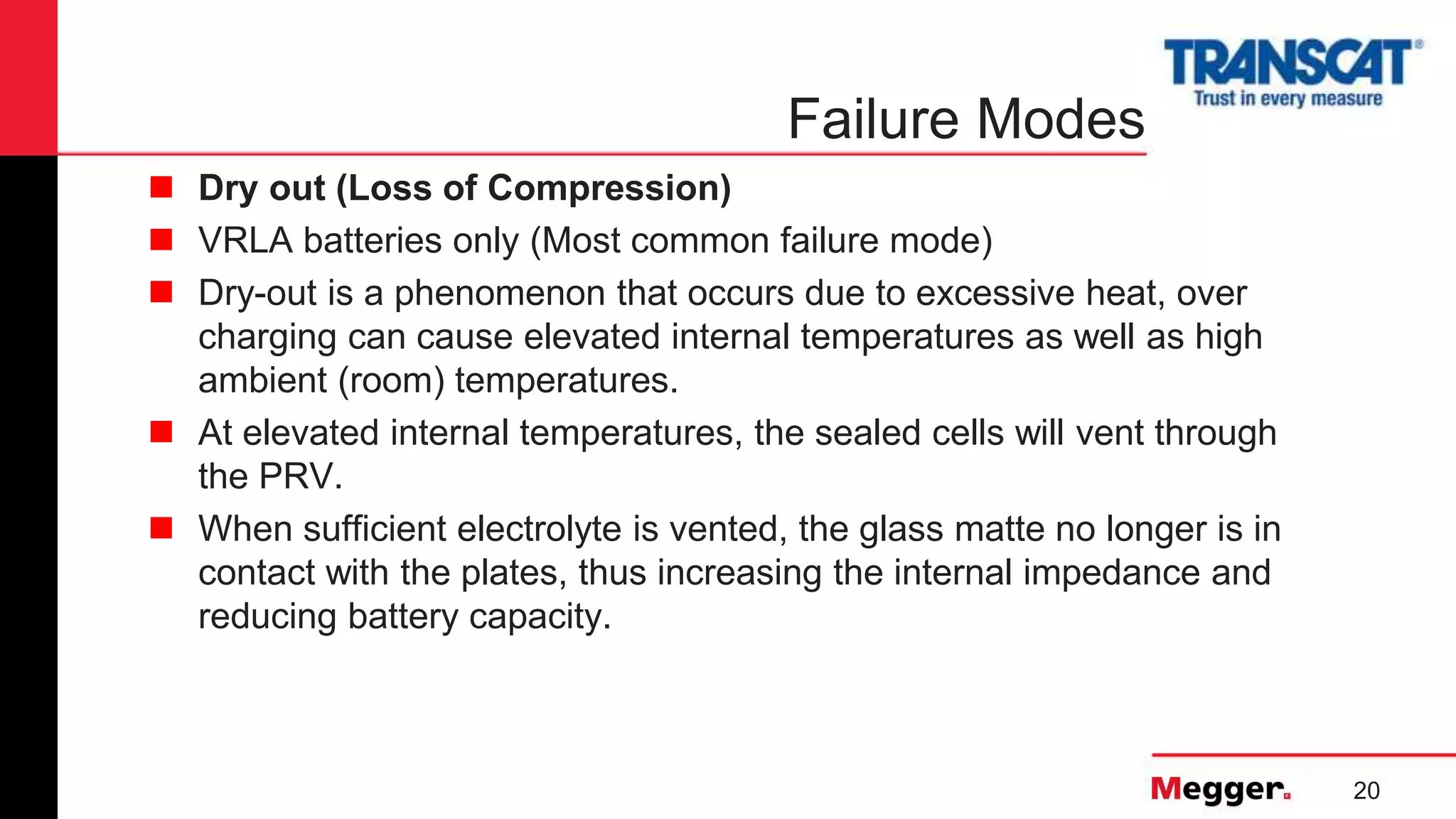 20
Failure Modes
 Dry out (Loss of Compression)
 VRLA batteries only (Most common failure mode)
 Dry-out is a phenomenon that occurs due to excessive heat, over
charging can cause elevated internal temperatures as well as high
ambient (room) temperatures.
 At elevated internal temperatures, the sealed cells will vent through
the PRV.
 When sufficient electrolyte is vented, the glass matte no longer is in
contact with the plates, thus increasing the internal impedance and
reducing battery capacity.
 