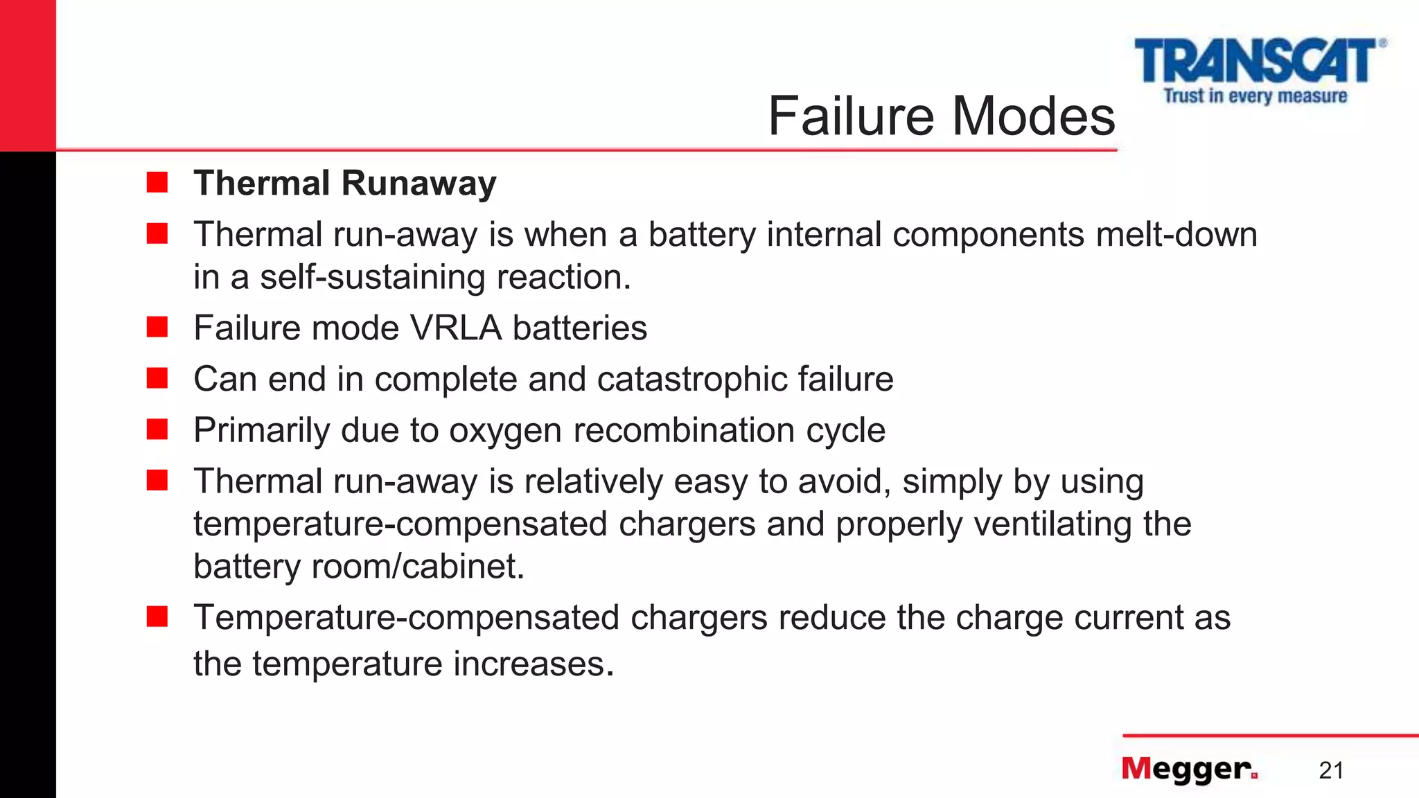 21
Failure Modes
 Thermal Runaway
 Thermal run-away is when a battery internal components melt-down
in a self-sustaining reaction.
 Failure mode VRLA batteries
 Can end in complete and catastrophic failure
 Primarily due to oxygen recombination cycle
 Thermal run-away is relatively easy to avoid, simply by using
temperature-compensated chargers and properly ventilating the
battery room/cabinet.
 Temperature-compensated chargers reduce the charge current as
the temperature increases.
 