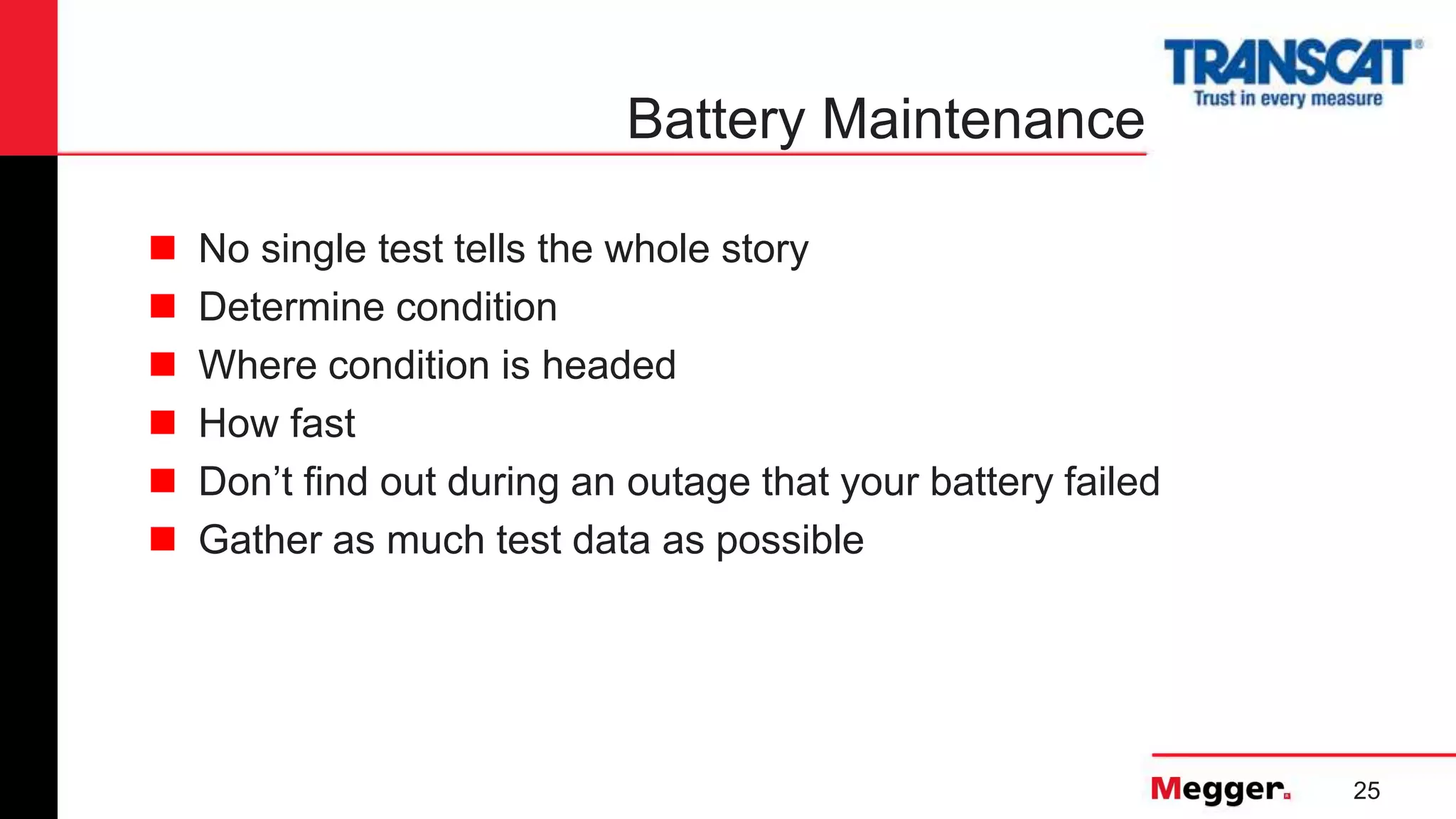 25
Battery Maintenance
 No single test tells the whole story
 Determine condition
 Where condition is headed
 How fast
 Don’t find out during an outage that your battery failed
 Gather as much test data as possible
 