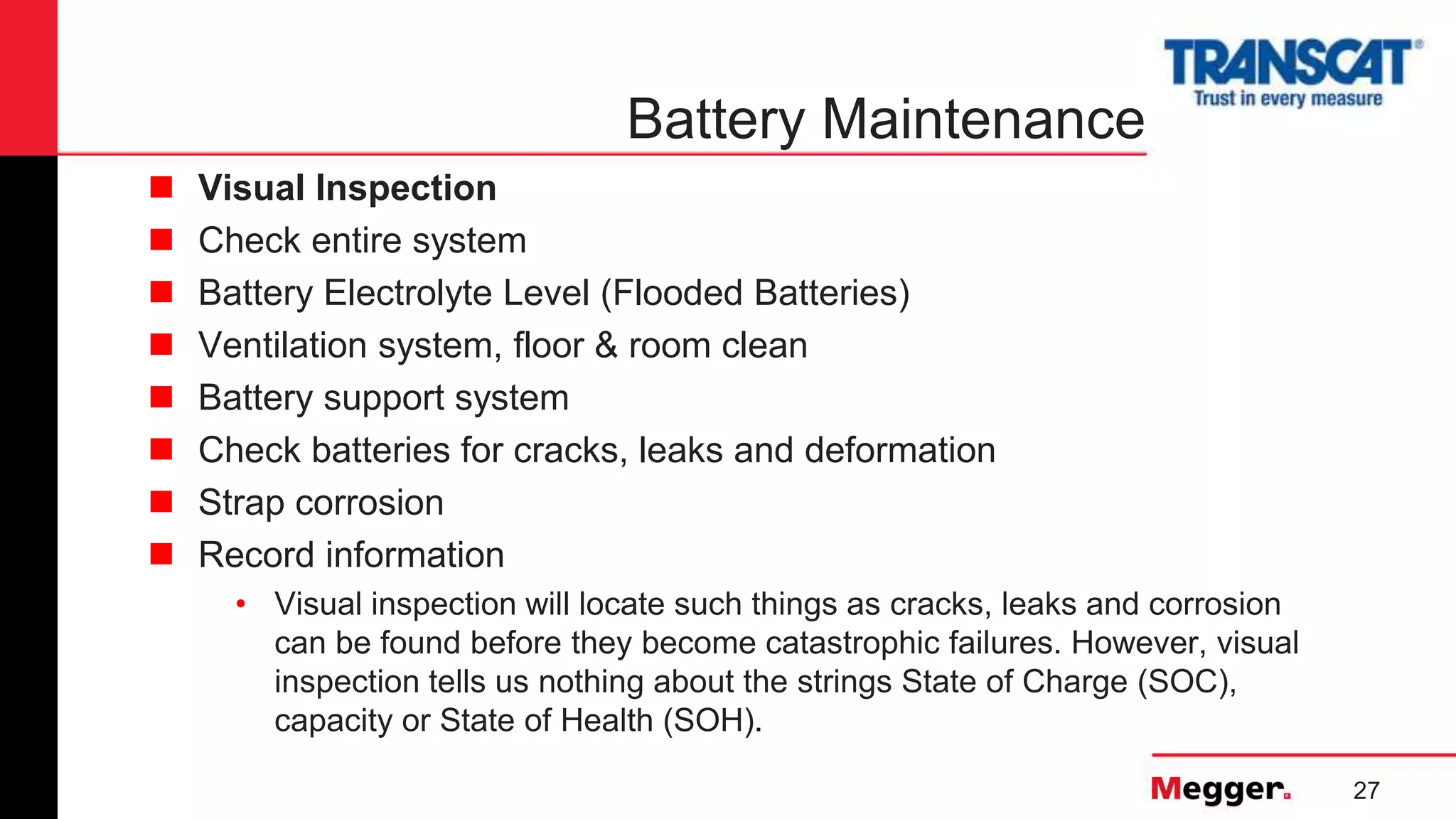 27
Battery Maintenance
 Visual Inspection
 Check entire system
 Battery Electrolyte Level (Flooded Batteries)
 Ventilation system, floor & room clean
 Battery support system
 Check batteries for cracks, leaks and deformation
 Strap corrosion
 Record information
• Visual inspection will locate such things as cracks, leaks and corrosion
can be found before they become catastrophic failures. However, visual
inspection tells us nothing about the strings State of Charge (SOC),
capacity or State of Health (SOH).
 