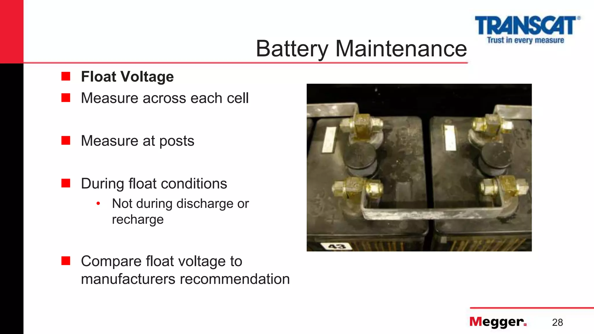 28
Battery Maintenance
 Float Voltage
 Measure across each cell
 Measure at posts
 During float conditions
• Not during discharge or
recharge
 Compare float voltage to
manufacturers recommendation
 