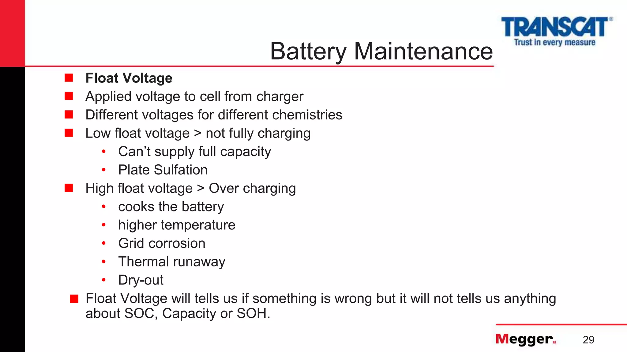29
Battery Maintenance
 Float Voltage
 Applied voltage to cell from charger
 Different voltages for different chemistries
 Low float voltage > not fully charging
• Can’t supply full capacity
• Plate Sulfation
 High float voltage > Over charging
• cooks the battery
• higher temperature
• Grid corrosion
• Thermal runaway
• Dry-out
■ Float Voltage will tells us if something is wrong but it will not tells us anything
about SOC, Capacity or SOH.
 