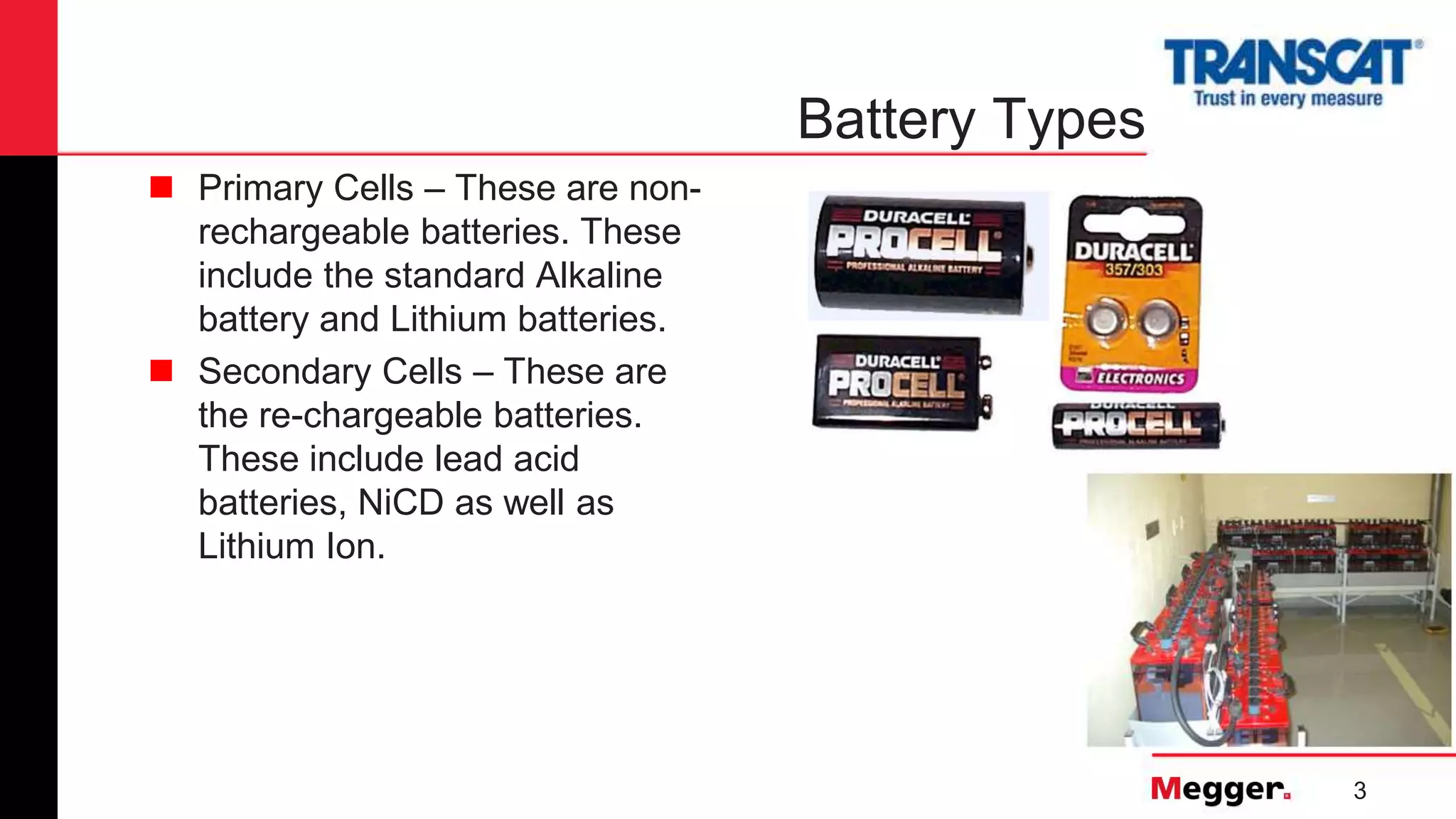 3
Battery Types
 Primary Cells – These are non-
rechargeable batteries. These
include the standard Alkaline
battery and Lithium batteries.
 Secondary Cells – These are
the re-chargeable batteries.
These include lead acid
batteries, NiCD as well as
Lithium Ion.
 