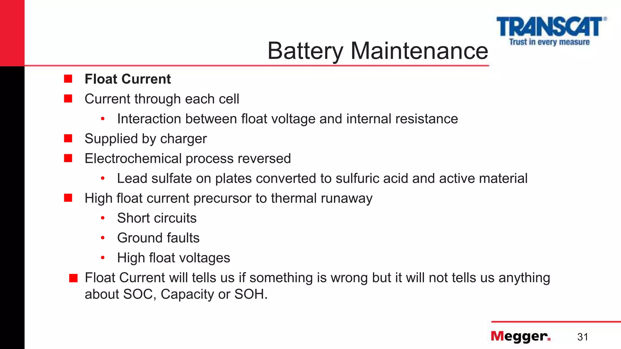 31
Battery Maintenance
 Float Current
 Current through each cell
• Interaction between float voltage and internal resistance
 Supplied by charger
 Electrochemical process reversed
• Lead sulfate on plates converted to sulfuric acid and active material
 High float current precursor to thermal runaway
• Short circuits
• Ground faults
• High float voltages
■ Float Current will tells us if something is wrong but it will not tells us anything
about SOC, Capacity or SOH.
 
