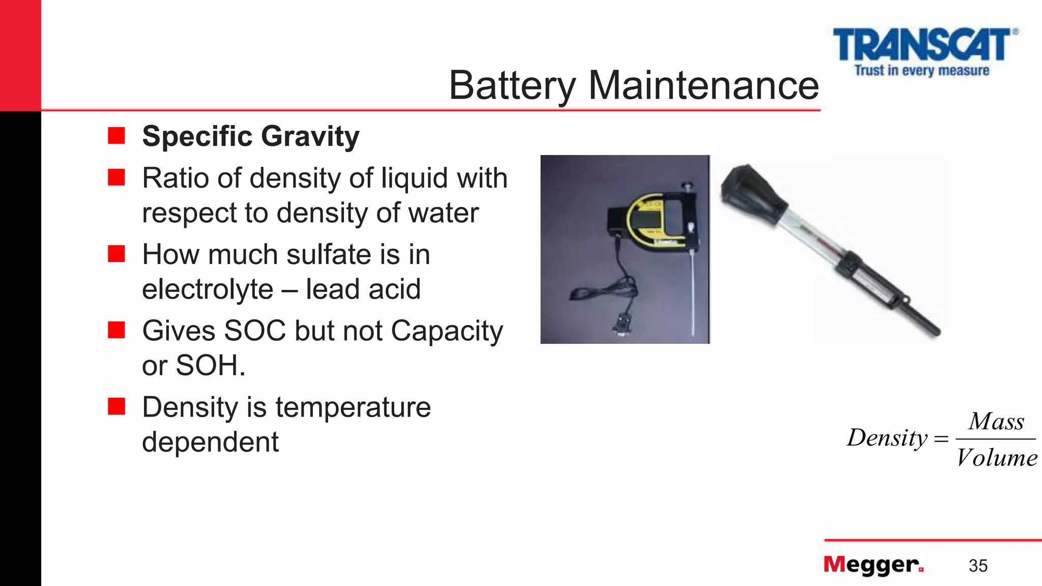35
Battery Maintenance
Volume
Mass
Density 
 Specific Gravity
 Ratio of density of liquid with
respect to density of water
 How much sulfate is in
electrolyte – lead acid
 Gives SOC but not Capacity
or SOH.
 Density is temperature
dependent
 