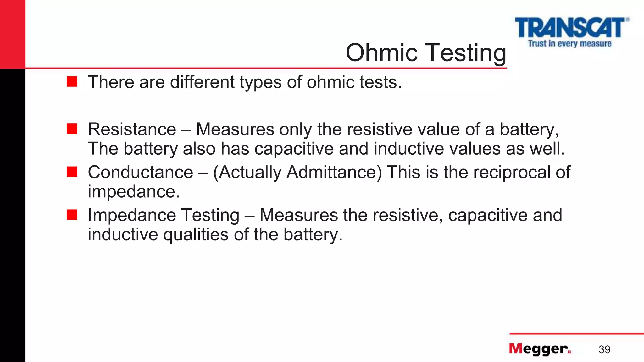 39
Ohmic Testing
 There are different types of ohmic tests.
 Resistance – Measures only the resistive value of a battery,
The battery also has capacitive and inductive values as well.
 Conductance – (Actually Admittance) This is the reciprocal of
impedance.
 Impedance Testing – Measures the resistive, capacitive and
inductive qualities of the battery.
 