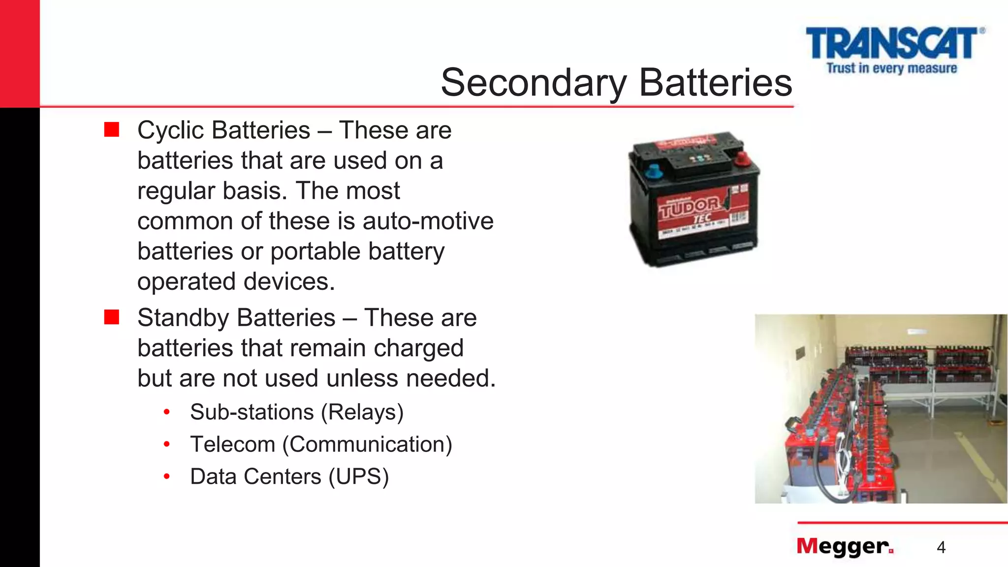 4
Secondary Batteries
 Cyclic Batteries – These are
batteries that are used on a
regular basis. The most
common of these is auto-motive
batteries or portable battery
operated devices.
 Standby Batteries – These are
batteries that remain charged
but are not used unless needed.
• Sub-stations (Relays)
• Telecom (Communication)
• Data Centers (UPS)
 