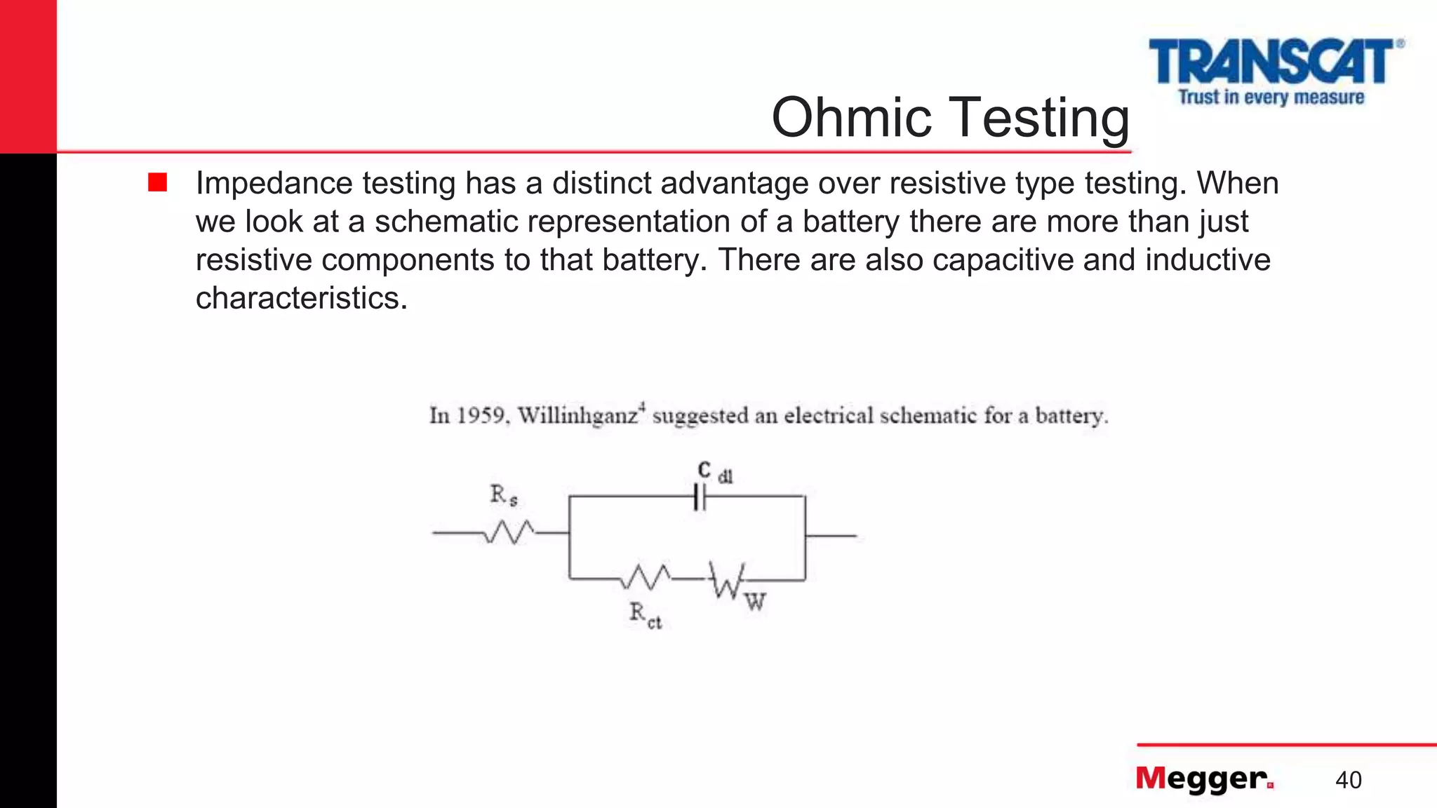 40
Ohmic Testing
 Impedance testing has a distinct advantage over resistive type testing. When
we look at a schematic representation of a battery there are more than just
resistive components to that battery. There are also capacitive and inductive
characteristics.
 